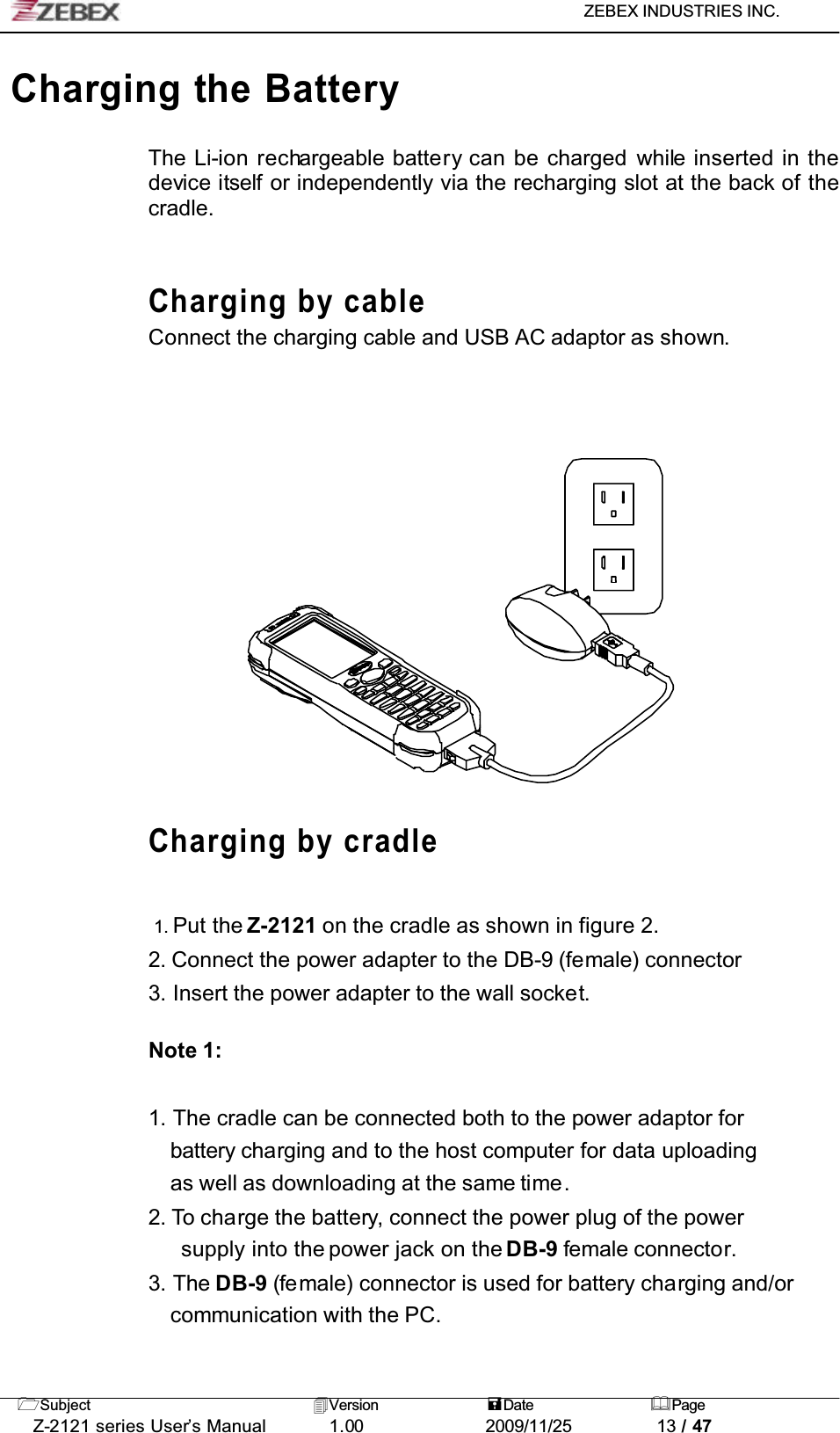 ZEBEX INDUSTRIES INC. Subject Version Date PageZ-2121 series User’s Manual 1.00             2009/11/25 13 / 47Charging the BatteryThe Li-ion rechargeable battery can be charged while inserted in the device itself or independently via the recharging slot at the back of the cradle.Charging by cableConnect the charging cable and USB AC adaptor as shown.Charging by cradle1. Put the Z-2121 on the cradle as shown in figure 2.2. Connect the power adapter to the DB-9 (female) connector3. Insert the power adapter to the wall socket.Note 1:1. The cradle can be connected both to the power adaptor for battery charging and to the host computer for data uploading as well as downloading at the same time.2. To charge the battery, connect the power plug of the power supply into the power jack on the DB-9 female connector.3. The DB-9 (female) connector is used for battery charging and/orcommunication with the PC.