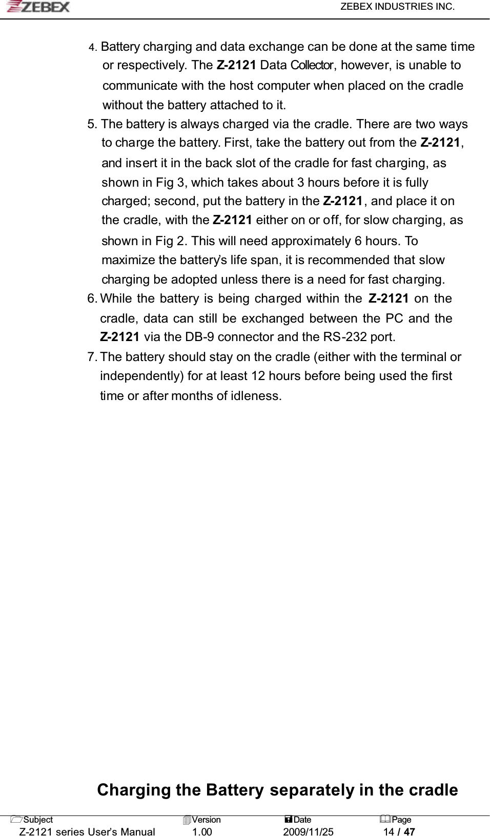 ZEBEX INDUSTRIES INC. Subject Version Date PageZ-2121 series User’s Manual 1.00             2009/11/25 14 / 474. Battery charging and data exchange can be done at the same timeor respectively. The Z-2121 Data Collector, howeve r, is unable to communicate with the host computer when placed on the cradle without the battery attached to it.5. The battery is always charged via the cradle. There are two ways to charge the battery. First, take the battery out from the Z-2121,and insert it in the back slot of the cradle for fast charging, as shown in Fig 3, which takes about 3 hours before it is fully charged; second, put the battery in the Z-2121, and place it on the cradle, with the Z-2121 either on or off, for slow charging, as shown in Fig 2. This will need approximately 6 hours. Tomaximize the battery’s life span, it is recommended that slow charging be adopted unless there is a need for fast charging.6. While the battery is being charged within the Z-2121 on the cradle, data can still be exchanged between the PC and the Z-2121 via the DB-9 connector and the RS-232 port.7. The battery should stay on the cradle (either with the terminal or independently) for at least 12 hours before being used the first time or after months of idleness.Charging the Battery separately in the cradle