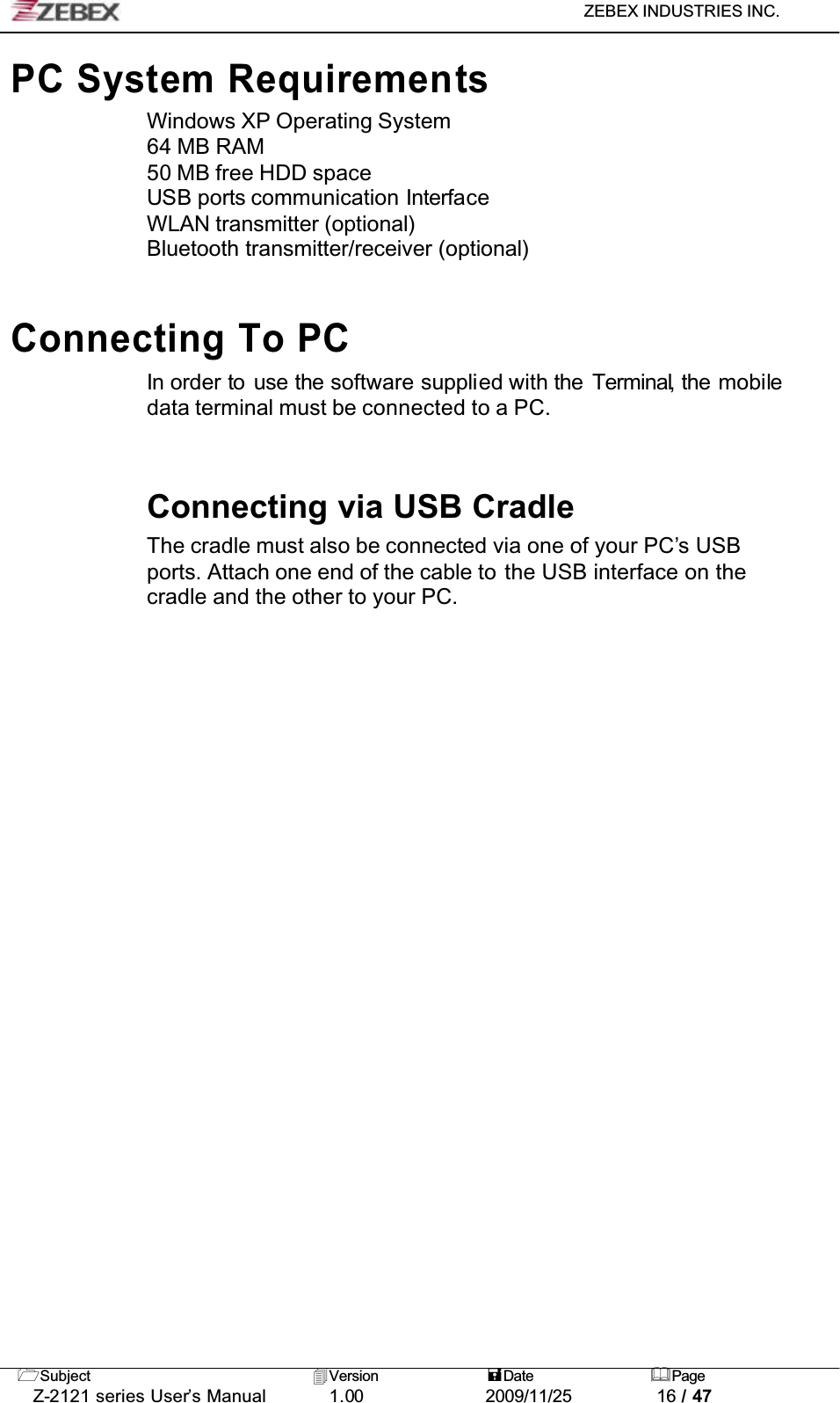 ZEBEX INDUSTRIES INC. Subject Version Date PageZ-2121 series User’s Manual 1.00             2009/11/25 16 / 47PC System RequirementsWindows XP Operating System64 MB RAM50 MB free HDD spaceUSB ports communication InterfaceWLAN transmitter (optional)Bluetooth transmitter/receiver (optional)Connecting To PC In order to use the software supplied with the Terminal, the mobiledata terminal must be connected to a PC.Connecting via USB CradleThe cradle must also be connected via one of your PC’s USB ports. Attach one end of the cable to the USB interface on the cradle and the other to your PC.