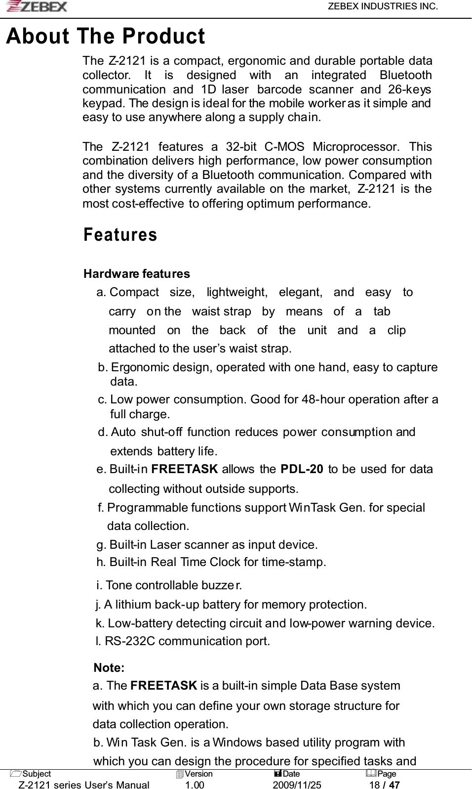 ZEBEX INDUSTRIES INC. Subject Version Date PageZ-2121 series User’s Manual 1.00             2009/11/25 18 / 47About The ProductThe Z-2121 is a compact, ergonomic and durable portable data collector. It is designed with an integrated Bluetoothcommunication and 1D laser  barcode scanner and 26-keyskeypad. The design is ideal for the mobile worker as it simple andeasy to use anywhere along a supply chain.The Z-2121 features a 32-bit C-MOS Microprocessor. Thiscombination delivers high performance, low power consumption and the diversity of a Bluetooth communication. Compared withother systems currently available on the market,  Z-2121 is the most cost-effective to offering optimum performance.FeaturesHardware featuresa. Compact size, lightweight, elegant, and easy tocarry on the waist strap  by means of a tabmounted on the back of the unit and a clipattached to the user’s waist strap.b. Ergonomic design, operated with one hand, easy to capture data.c. Low power consumption. Good for 48-hour operation after a full charge.d. Auto shut-off function reduces power consumption andextends battery life.e. Built-in FREETASK allows the PDL-20 to be used for datacollecting without outside supports.f. Programmable functions support WinTask Gen. for special data collection.g. Built-in Laser scanner as input device.h. Built-in Real Time Clock for time-stamp.i. Tone controllable buzze r.j. A lithium back-up battery for memory protection.k. Low-battery detecting circuit and low-power warning device.l. RS-232C communication port.Note:a. The FREETASK is a built-in simple Data Base systemwith which you can define your own storage structure for data collection operation.b. Win Task Gen. is a Windows based utility program withwhich you can design the procedure for specified tasks and 