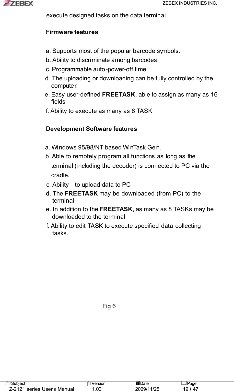 ZEBEX INDUSTRIES INC. Subject Version Date PageZ-2121 series User’s Manual 1.00             2009/11/25 19 / 47execute designed tasks on the data terminal.Firmware featuresa. Supports most of the popular barcode symbols.b. Ability to discriminate among barcodesc. Programmable auto -power-off timed. The uploading or downloading can be fully controlled by the compute r.e. Easy user-defined FREETASK, able to assign as many as 16 fieldsf. Ability to execute as many as 8 TASKDevelopment Software featuresa. Windows 95/98/NT based WinTask Gen.b. Able to remotely program all functions as long as theterminal (including the decoder) is connected to PC via the cradle.c. Ability to upload data to PCd. The FREETASK may be downloaded (from PC) to theterminale. In addition to the FREETASK, as many as 8 TASKs may be downloaded to the terminalf. Ability to edit TASK to execute specified data collectingtasks.Fig 6