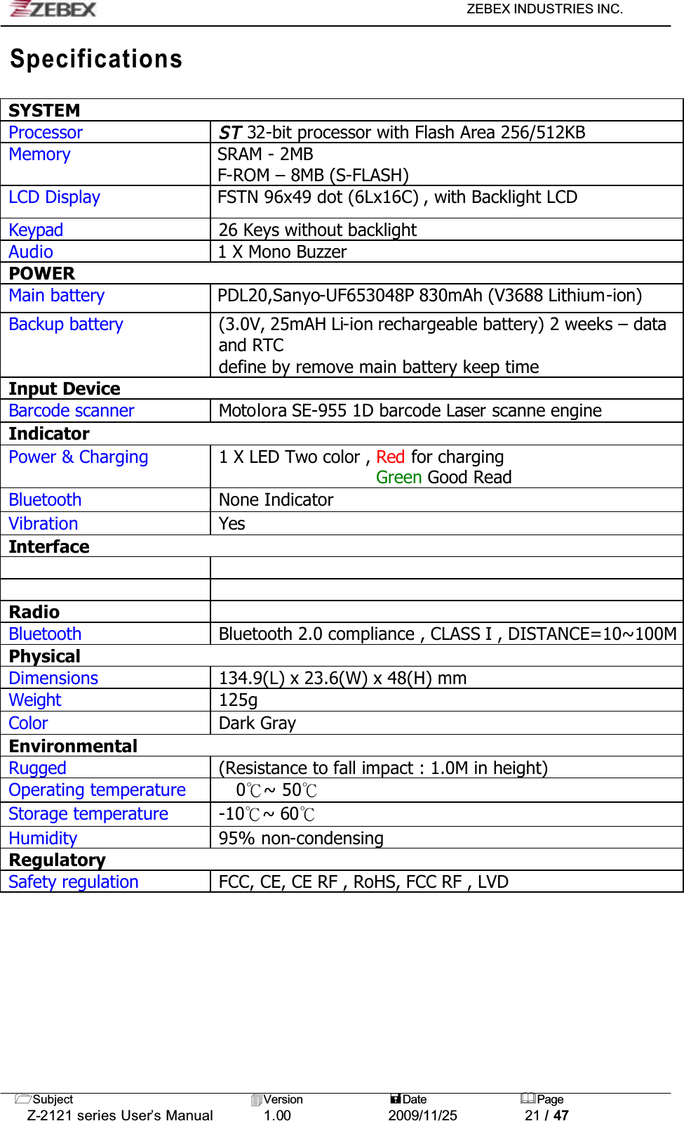 ZEBEX INDUSTRIES INC. Subject Version Date PageZ-2121 series User’s Manual 1.00             2009/11/25 21 / 47SpecificationsSYSTEMProcessorST 32-bit processor with Flash Area 256/512KBMemory SRAM - 2MBF-ROM – 8MB (S-FLASH)LCD Display FSTN 96x49 dot (6Lx16C) , with Backlight LCD Keypad 26 Keys without backlightAudio 1 X Mono BuzzerPOWERMain battery PDL20,Sanyo-UF653048P 830mAh (V3688 Lithium-ion)Backup battery (3.0V, 25mAH Li-ion rechargeable battery) 2 weeks – data and RTCdefine by remove main battery keep timeInput DeviceBarcode scanner Motolora SE-955 1D barcode Laser scanne engineIndicatorPower &amp; Charging 1 X LED Two color , Red for chargingGreen Good ReadBluetooth None IndicatorVibration YesInterfaceRadioBluetooth Bluetooth 2.0 compliance , CLASS I , DISTANCE=10~100MPhysicalDimensions 134.9(L) x 23.6(W) x 48(H) mmWeight 125gColor Dark GrayEnvironmentalRugged (Resistance to fall impact : 1.0M in height) Operating temperature 0к~ 50кStorage temperature -10к~ 60кHumidity 95% non-condensingRegulatorySafety regulation FCC, CE, CE RF , RoHS, FCC RF , LVD