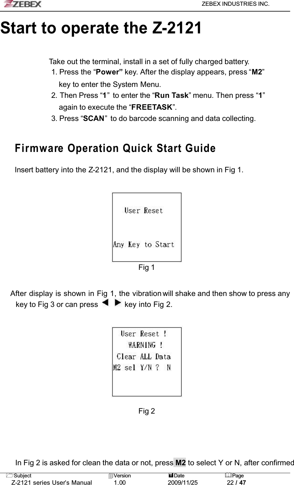 ZEBEX INDUSTRIES INC. Subject Version Date PageZ-2121 series User’s Manual 1.00             2009/11/25 22 / 47Start to operate the Z-2121Take out the terminal, install in a set of fully charged battery.1. Press the “Power” key. After the display appears, press “M2”key to enter the System Menu.2. Then Press “1”  to enter the “Run Task” menu. Then press “1”again to execute the “FREETASK”.3. Press “SCAN”  to do barcode scanning and data collecting.Firmware Operation Quick Start Guide!!!!Insert battery into the Z-2121, and the display will be shown in Fig 1.Fig 1    After display is shown in Fig 1, the vibration will shake and then show to press any key to Fig 3 or can press   key into Fig 2. Fig 2In Fig 2 is asked for clean the data or not, press M2 to select Y or N, after confirmed 