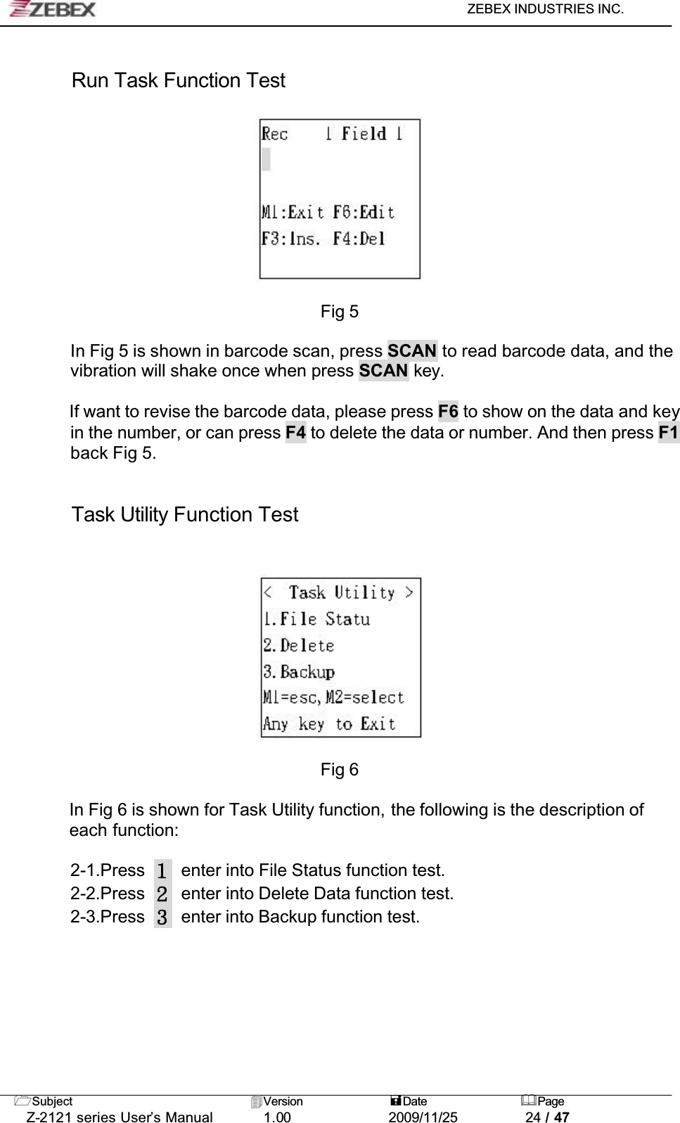 ZEBEX INDUSTRIES INC. Subject Version Date PageZ-2121 series User’s Manual 1.00             2009/11/25 24 / 47Run Task Function TestFig 5In Fig 5 is shown in barcode scan, press SCAN to read barcode data, and the vibration will shake once when press SCAN key. If want to revise the barcode data, please press F6 to show on the data and key in the number, or can press F4 to delete the data or number. And then press F1back Fig 5.Task Utility Function TestFig 6In Fig 6 is shown for Task Utility function, the following is the description of each function:2-1.Press enter into File Status function test.2-2.Press enter into Delete Data function test.2-3.Press enter into Backup function test.