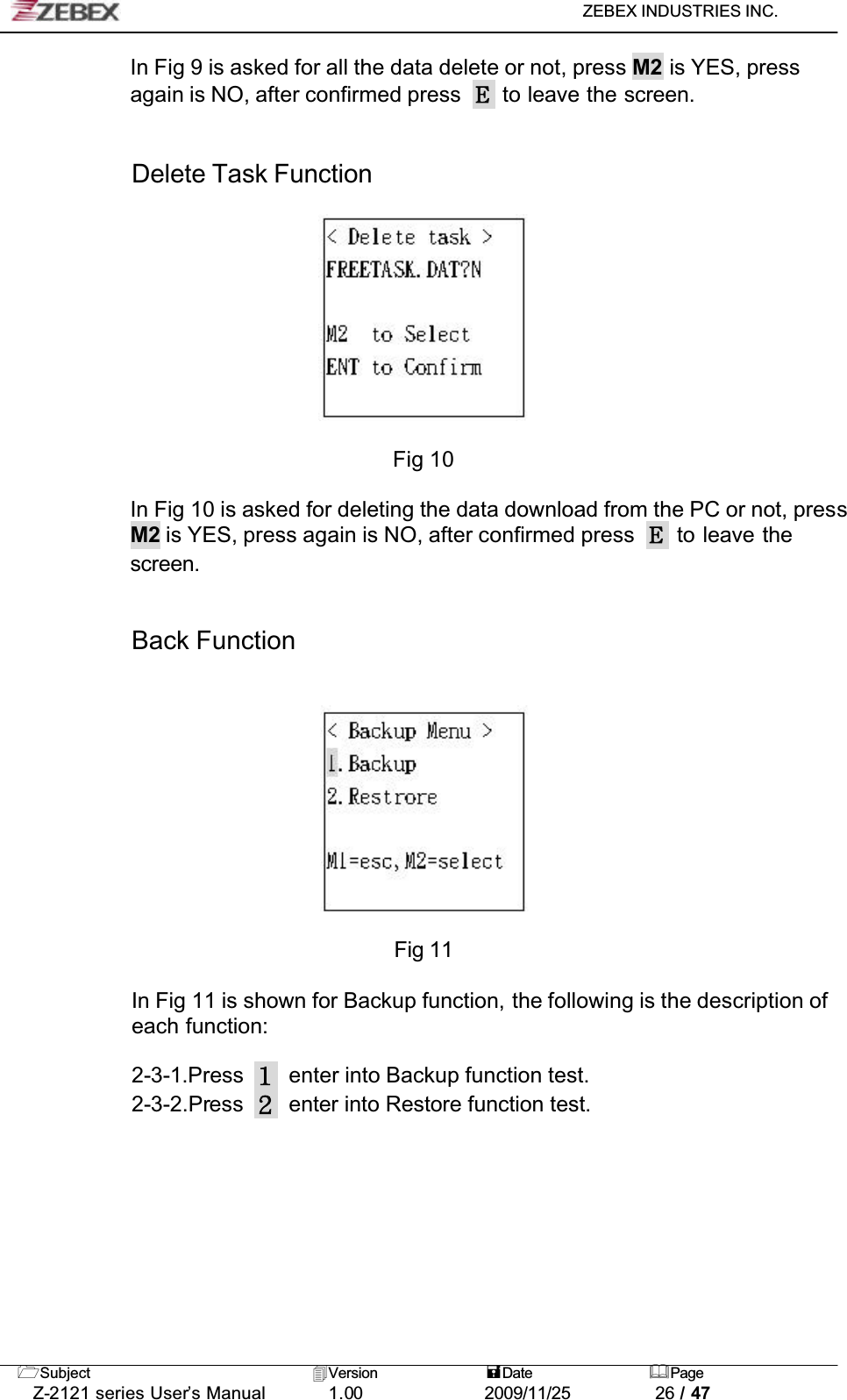 ZEBEX INDUSTRIES INC. Subject Version Date PageZ-2121 series User’s Manual 1.00             2009/11/25 26 / 47In Fig 9 is asked for all the data delete or not, press M2 is YES, press again is NO, after confirmed press   to leave the screen.Delete Task FunctionFig 10In Fig 10 is asked for deleting the data download from the PC or not, pressM2 is YES, press again is NO, after confirmed press   to leave the screen.!!Back FunctionFig 11In Fig 11 is shown for Backup function, the following is the description of each function:2-3-1.Press enter into Backup function test.2-3-2.Press enter into Restore function test.