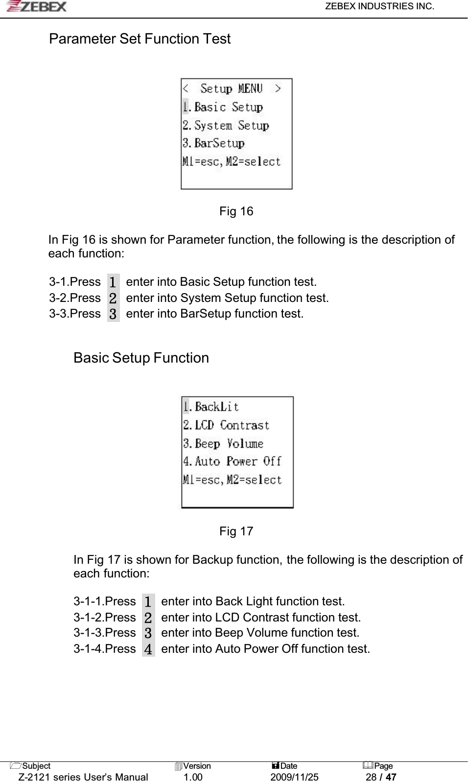 ZEBEX INDUSTRIES INC. Subject Version Date PageZ-2121 series User’s Manual 1.00             2009/11/25 28 / 47Parameter Set Function TestFig 16In Fig 16 is shown for Parameter function, the following is the description of each function:3-1.Press enter into Basic Setup function test.3-2.Press enter into System Setup function test.3-3.Press enter into BarSetup function test.Basic Setup FunctionFig 17In Fig 17 is shown for Backup function, the following is the description of each function:3-1-1.Press enter into Back Light function test.3-1-2.Press enter into LCD Contrast function test.3-1-3.Press enter into Beep Volume function test.3-1-4.Press enter into Auto Power Off function test.