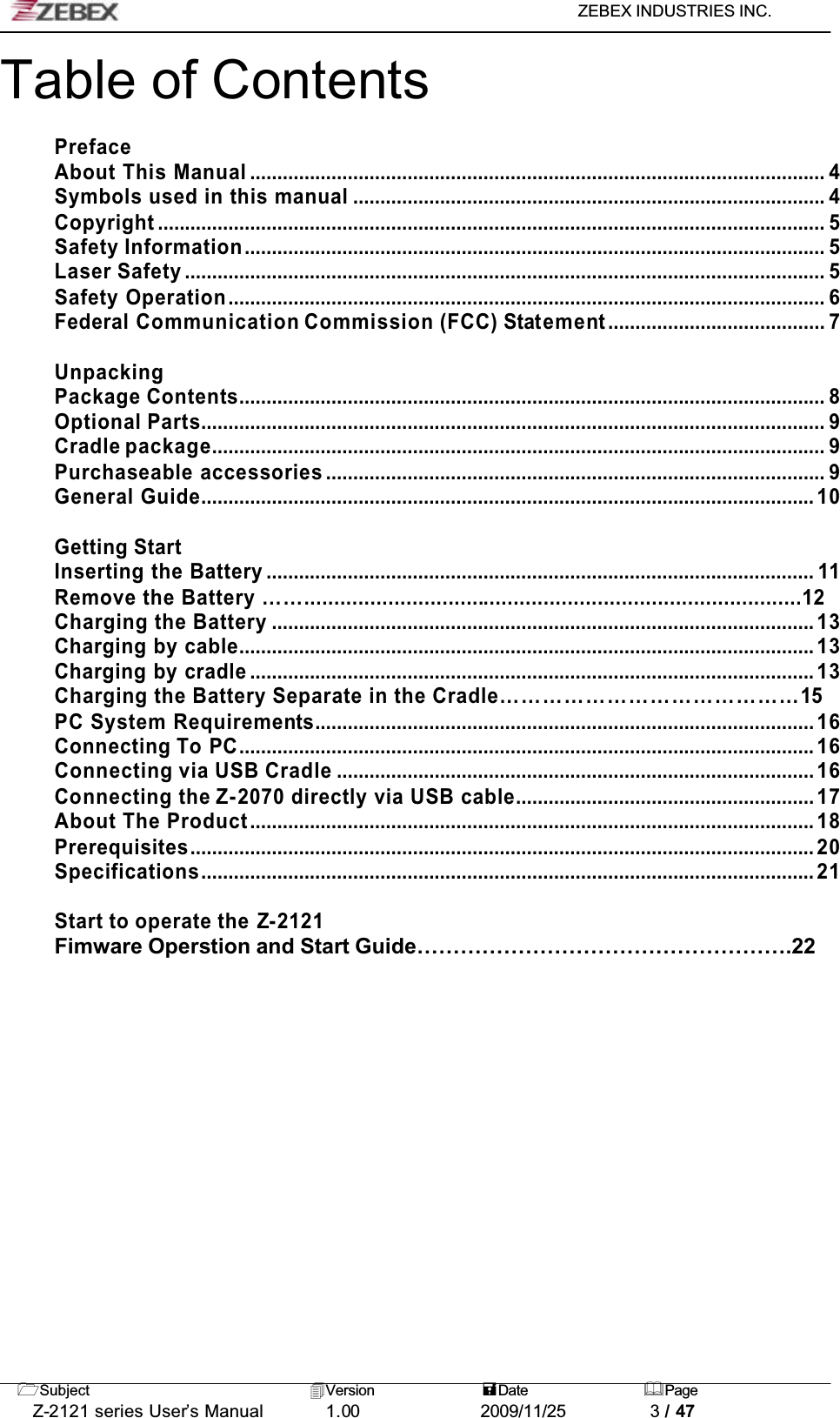 ZEBEX INDUSTRIES INC. Subject Version Date PageZ-2121 series User’s Manual 1.00             2009/11/25 3 / 47Table of ContentsPrefaceAbout This Manual .......................................................................................................... 4Symbols used in this manual ....................................................................................... 4Copyright ........................................................................................................................... 5Safety Information........................................................................................................... 5Laser Safety ...................................................................................................................... 5Safety Operation.............................................................................................................. 6Federal Communication Commission (FCC) Statement........................................ 7UnpackingPackage Contents............................................................................................................ 8Optional Parts................................................................................................................... 9Cradle package................................................................................................................. 9Purchaseable accessories ............................................................................................ 9General Guide................................................................................................................. 10Getting StartInserting the Battery ..................................................................................................... 11Remove the Battery ……...................................................................................12Charging the Battery .................................................................................................... 13Charging by cable.......................................................................................................... 13Charging by cradle ........................................................................................................ 13Charging the Battery Separate in the Cradle……………………………………15PC System Requirements............................................................................................ 16Connecting To PC.......................................................................................................... 16Connecting via USB Cradle ........................................................................................ 16Connecting the Z-2070 directly via USB cable....................................................... 17About The Product........................................................................................................ 18Prerequisites................................................................................................................... 20Specifications................................................................................................................. 21Start to operate the Z-2121Fimware Operstion and Start Guide…………………………………………….22