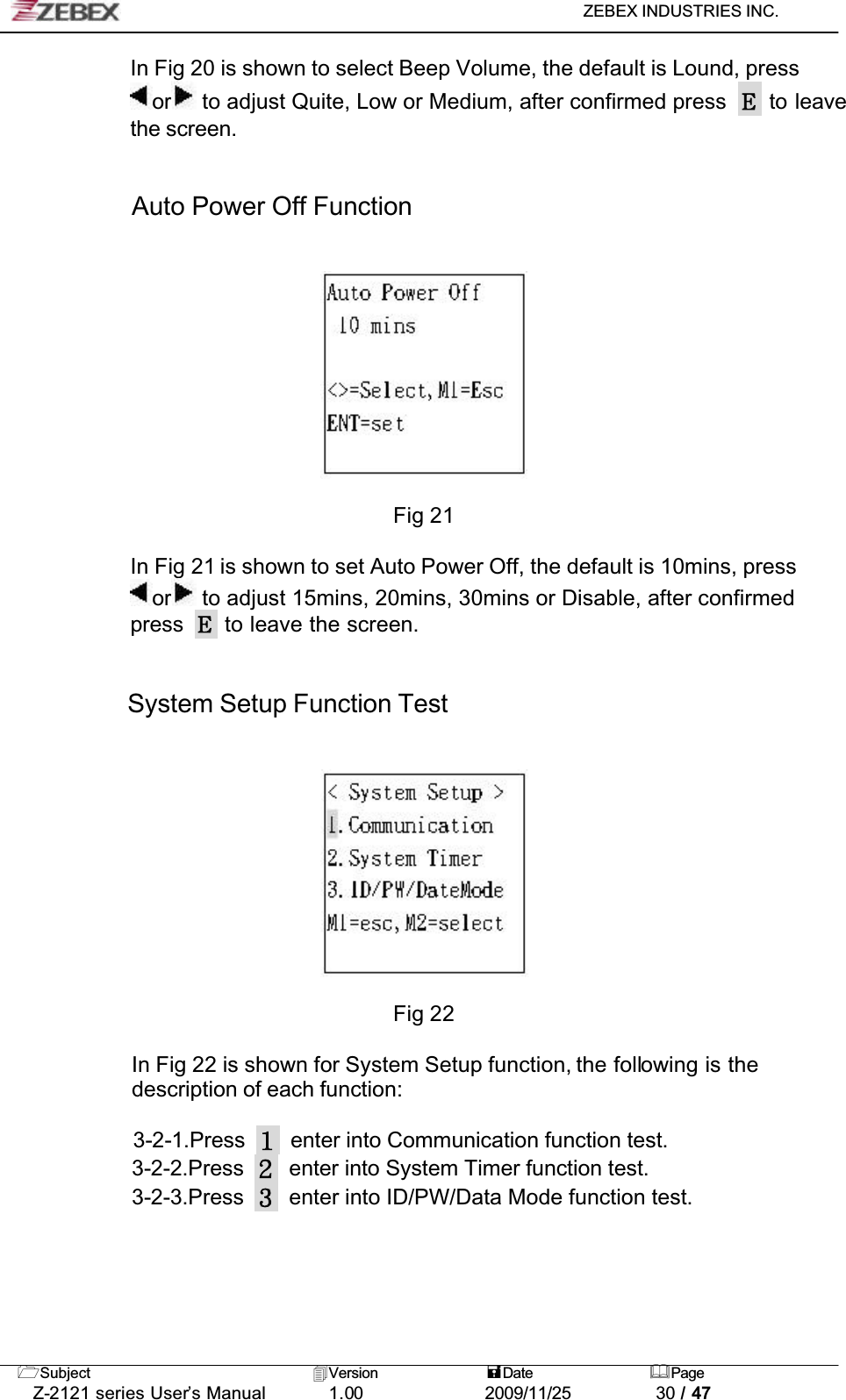 ZEBEX INDUSTRIES INC. Subject Version Date PageZ-2121 series User’s Manual 1.00             2009/11/25 30 / 47In Fig 20 is shown to select Beep Volume, the default is Lound, press or  to adjust Quite, Low or Medium, after confirmed press   to leave the screen.Auto Power Off FunctionFig 21In Fig 21 is shown to set Auto Power Off, the default is 10mins, press or  to adjust 15mins, 20mins, 30mins or Disable, after confirmed press  to leave the screen.System Setup Function TestFig 22In Fig 22 is shown for System Setup function, the following is the description of each function:3-2-1.Press enter into Communication function test.3-2-2.Press enter into System Timer function test.3-2-3.Press enter into ID/PW/Data Mode function test.