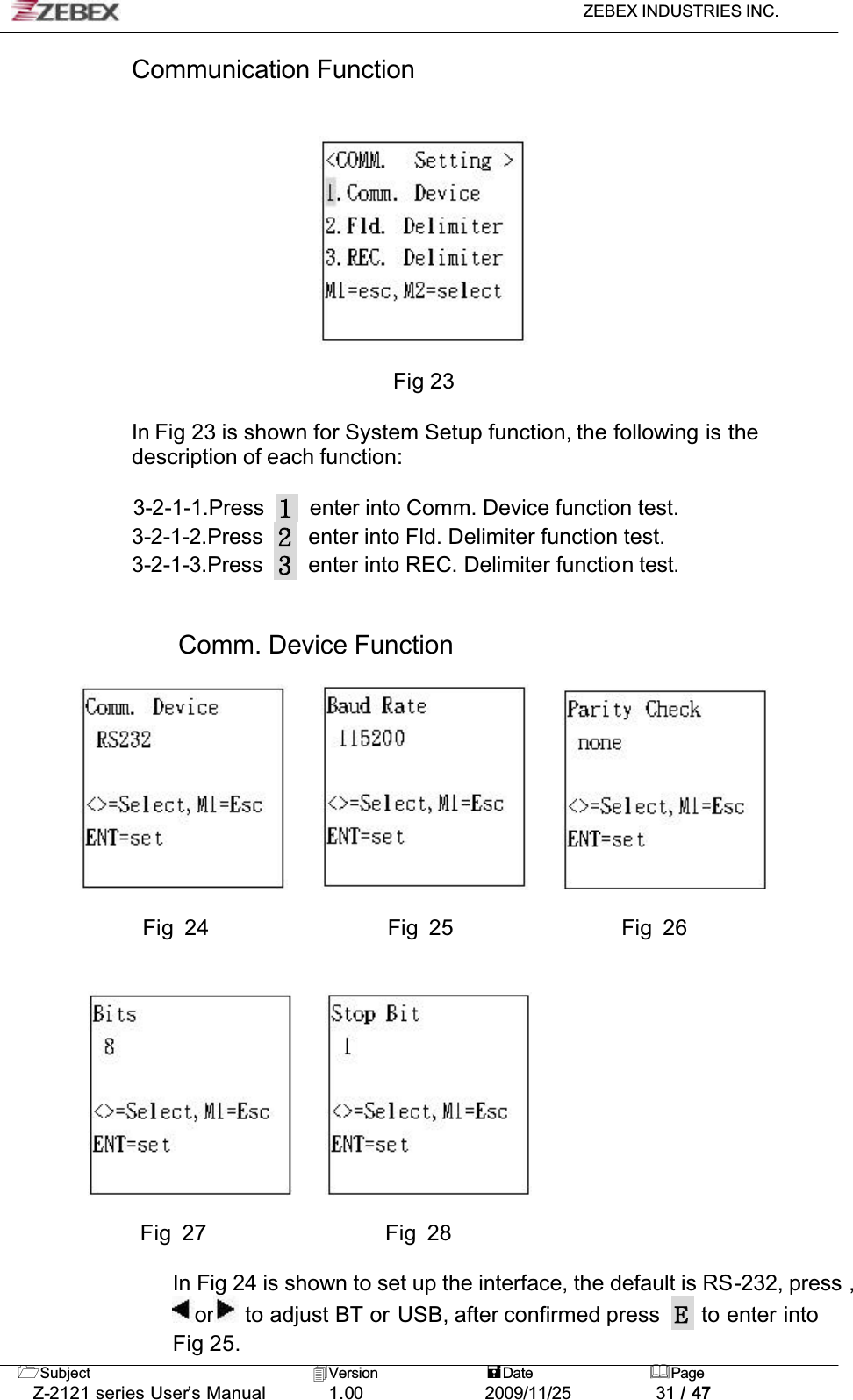 ZEBEX INDUSTRIES INC. Subject Version Date PageZ-2121 series User’s Manual 1.00             2009/11/25 31 / 47Communication Function Fig 23In Fig 23 is shown for System Setup function, the following is the description of each function:3-2-1-1.Press enter into Comm. Device function test.3-2-1-2.Press enter into Fld. Delimiter function test.3-2-1-3.Press enter into REC. Delimiter function test.Comm. Device Function             Fig 24                 Fig 25                Fig 26     Fig 27                 Fig 28In Fig 24 is shown to set up the interface, the default is RS-232, press ,or  to adjust BT or USB, after confirmed press   to enter into Fig 25.