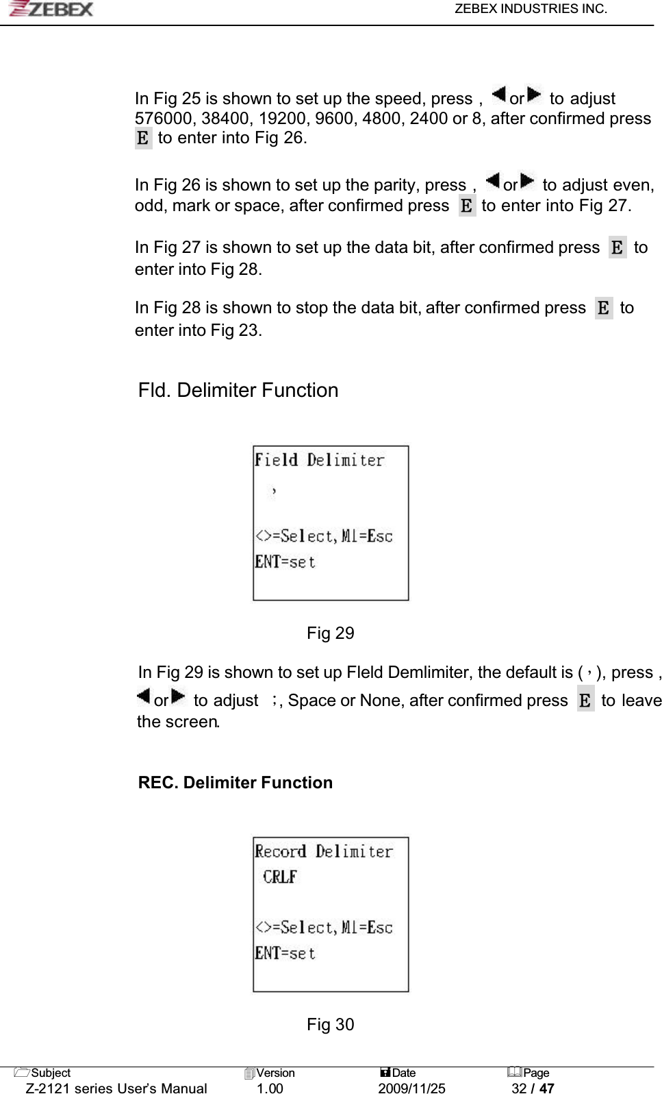 ZEBEX INDUSTRIES INC. Subject Version Date PageZ-2121 series User’s Manual 1.00             2009/11/25 32 / 47In Fig 25 is shown to set up the speed, press , or  to adjust 576000, 38400, 19200, 9600, 4800, 2400 or 8, after confirmed press  to enter into Fig 26.In Fig 26 is shown to set up the parity, press , or  to adjust even, odd, mark or space, after confirmed press   to enter into Fig 27.In Fig 27 is shown to set up the data bit, after confirmed press   to enter into Fig 28.In Fig 28 is shown to stop the data bit, after confirmed press   to enter into Fig 23.Fld. Delimiter FunctionFig 29In Fig 29 is shown to set up Fleld Demlimiter, the default is (Ǵ), press , or  to adjust  ǹ, Space or None, after confirmed press   to leave the screen.!!REC. Delimiter FunctionFig 30