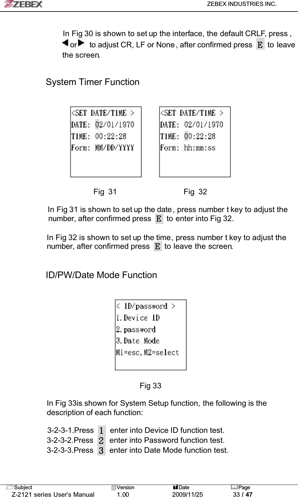 ZEBEX INDUSTRIES INC. Subject Version Date PageZ-2121 series User’s Manual 1.00             2009/11/25 33 / 47In Fig 30 is shown to set up the interface, the default CRLF, press , or   to adjust CR, LF or None, after confirmed press   to leave the screen.!!System Timer Function                        Fig 31                  Fig 32In Fig 31 is shown to set up the date , press number t key to adjust the number, after confirmed press    to enter into Fig 32.In Fig 32 is shown to set up the time, press number t key to adjust the number, after confirmed press   to leave the screen.ID/PW/Date Mode FunctionFig 33In Fig 33is shown for System Setup function, the following is the description of each function:3-2-3-1.Press enter into Device ID function test.3-2-3-2.Press enter into Password function test.3-2-3-3.Press enter into Date Mode function test.