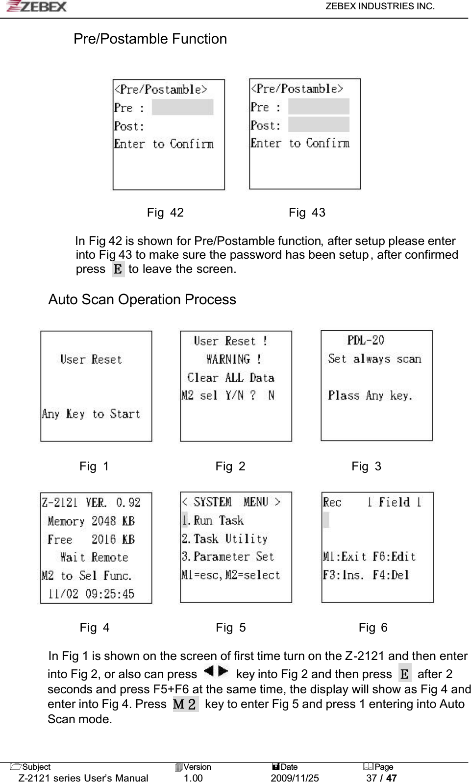 ZEBEX INDUSTRIES INC. Subject Version Date PageZ-2121 series User’s Manual 1.00             2009/11/25 37 / 47Pre/Postamble FunctionFig 42                  Fig 43In Fig 42 is shown for Pre/Postamble function, after setup please enter into Fig 43 to make sure the password has been setup, after confirmed press  to leave the screen.Auto Scan Operation Process!!!!! !!!! !!!!!!!!!!!!!! Fig 1                  Fig 2                  Fig 3!!!!! !!!! !!Fig 4       Fig 5    Fig 6In Fig 1 is shown on the screen of first time turn on the Z-2121 and then enter into Fig 2, or also can press  !key into Fig 2 and then press  after 2 seconds and press F5+F6 at the same time, the display will show as Fig 4 and enter into Fig 4. Press  key to enter Fig 5 and press 1 entering into Auto Scan mode.