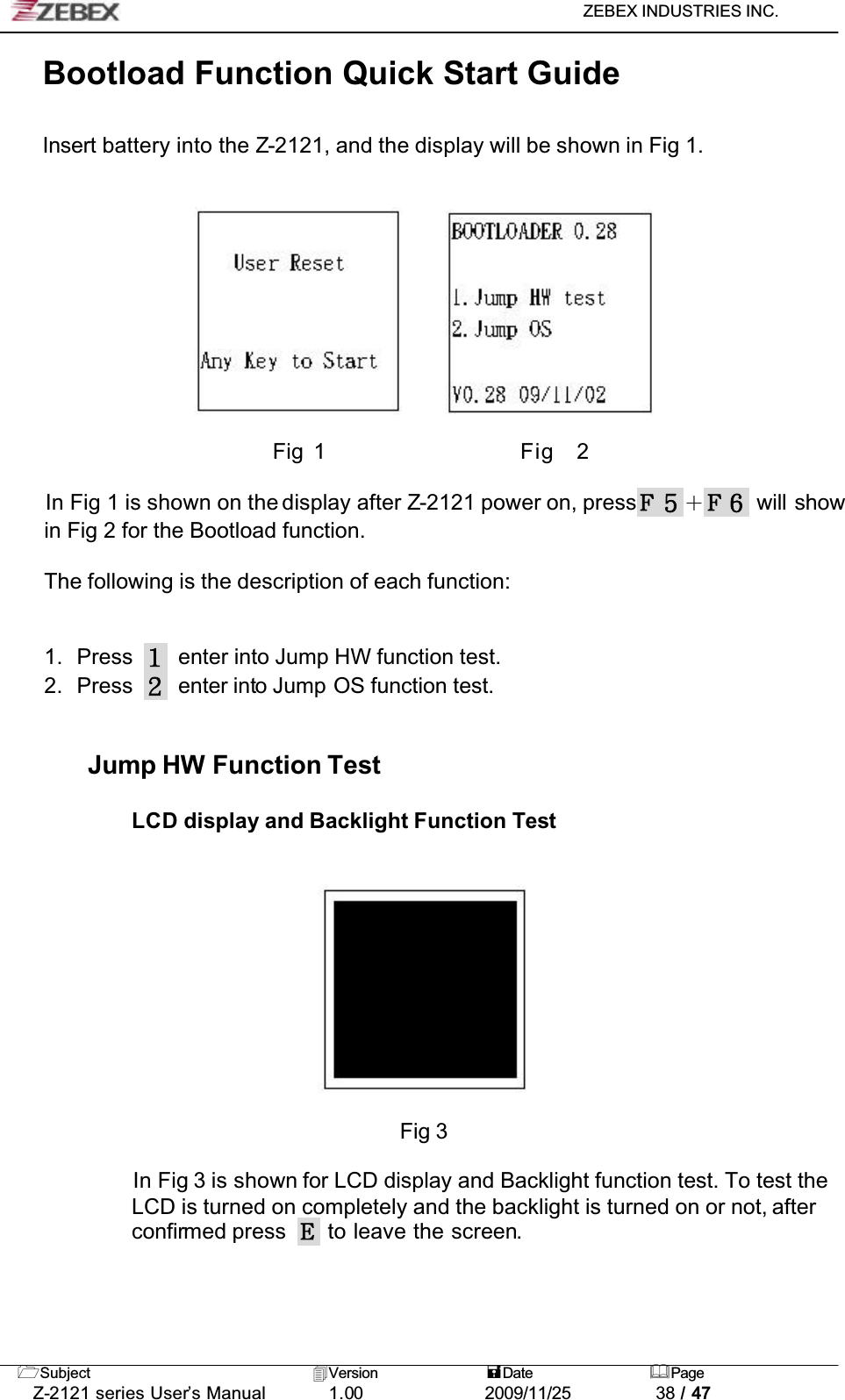 ZEBEX INDUSTRIES INC. Subject Version Date PageZ-2121 series User’s Manual 1.00             2009/11/25 38 / 47Bootload Function Quick Start GuideInsert battery into the Z-2121, and the display will be shown in Fig 1. Fig 1                 Fig  2In Fig 1 is shown on the display after Z-2121 power on, press ɠ will show in Fig 2 for the Bootload function.The following is the description of each function:1. Press enter into Jump HW function test.2. Press enter into Jump OS function test.Jump HW Function TestLCD display and Backlight Function TestFig 3In Fig 3 is shown for LCD display and Backlight function test. To test the LCD is turned on completely and the backlight is turned on or not, afterconfirmed press   to leave the screen.!!