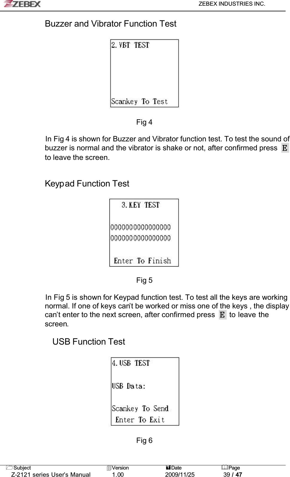 ZEBEX INDUSTRIES INC. Subject Version Date PageZ-2121 series User’s Manual 1.00             2009/11/25 39 / 47Buzzer and Vibrator Function TestFig 4In Fig 4 is shown for Buzzer and Vibrator function test. To test the sound of buzzer is normal and the vibrator is shake or not, after confirmed press to leave the screen.!!Keypad Function TestFig 5In Fig 5 is shown for Keypad function test. To test all the keys are working normal. If one of keys can’t be worked or miss one of the keys , the display can’t enter to the next screen, after confirmed press   to leave the screen.USB Function TestFig 6