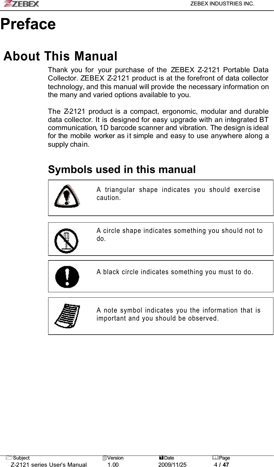 ZEBEX INDUSTRIES INC. Subject Version Date PageZ-2121 series User’s Manual 1.00             2009/11/25 4 / 47PrefaceAbout This ManualThank you for  your purchase of the ZEBEX Z-2121 Portable DataCollector. ZEBEX Z-2121 product is at the forefront of data collectortechnology, and this manual will provide the necessary information on the many and varied options available to you.The Z-2121 product is a compact, ergonomic, modular and durable data collector. It is designed for easy upgrade with an integrated BTcommunication, 1D barcode scanner and vibration. The design is idealfor the mobile worker as it simple and easy to use anywhere along a supply chain.Symbols used in this manualA triangular shape indicates you should exercisecaution.A circle shape indicates something you should not to do.A black circle indicates something you must to do. A note symbol indicates you the information that is important and you should be observed.