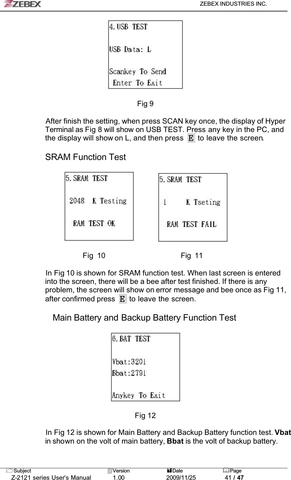 ZEBEX INDUSTRIES INC. Subject Version Date PageZ-2121 series User’s Manual 1.00             2009/11/25 41 / 47Fig 9After finish the setting, when press SCAN key once, the display of Hyper Terminal as Fig 8 will show on USB TEST. Press any key in the PC, and the display will show on L, and then press   to leave the screen.SRAM Function Test                      Fig 10                     Fig 11In Fig 10 is shown for SRAM function test. When last screen is entered into the screen, there will be a bee after test finished. If there is any problem, the screen will show on error message and bee once as Fig 11, after confirmed press   to leave the screen.Main Battery and Backup Battery Function TestFig 12In Fig 12 is shown for Main Battery and Backup Battery function test. Vbatin shown on the volt of main battery, Bbat is the volt of backup battery.