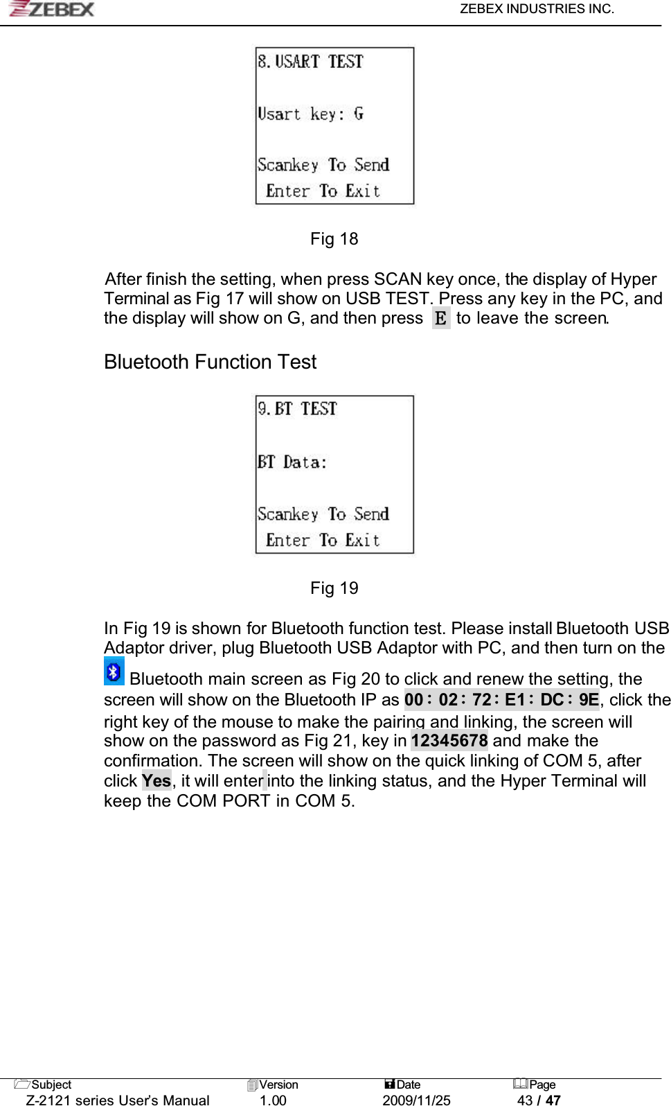 ZEBEX INDUSTRIES INC. Subject Version Date PageZ-2121 series User’s Manual 1.00             2009/11/25 43 / 47Fig 18After finish the setting, when press SCAN key once, the display of Hyper Terminal as Fig 17 will show on USB TEST. Press any key in the PC, and the display will show on G, and then press   to leave the screen.Bluetooth Function TestFig 19In Fig 19 is shown for Bluetooth function test. Please install Bluetooth USB Adaptor driver, plug Bluetooth USB Adaptor with PC, and then turn on the  Bluetooth main screen as Fig 20 to click and renew the setting, the screen will show on the Bluetooth IP as 00 02 72 E1 DC 9E, click the right key of the mouse to make the pairing and linking, the screen will show on the password as Fig 21, key in 12345678 and make the confirmation. The screen will show on the quick linking of COM 5, after click Yes, it will enter into the linking status, and the Hyper Terminal will keep the COM PORT in COM 5.