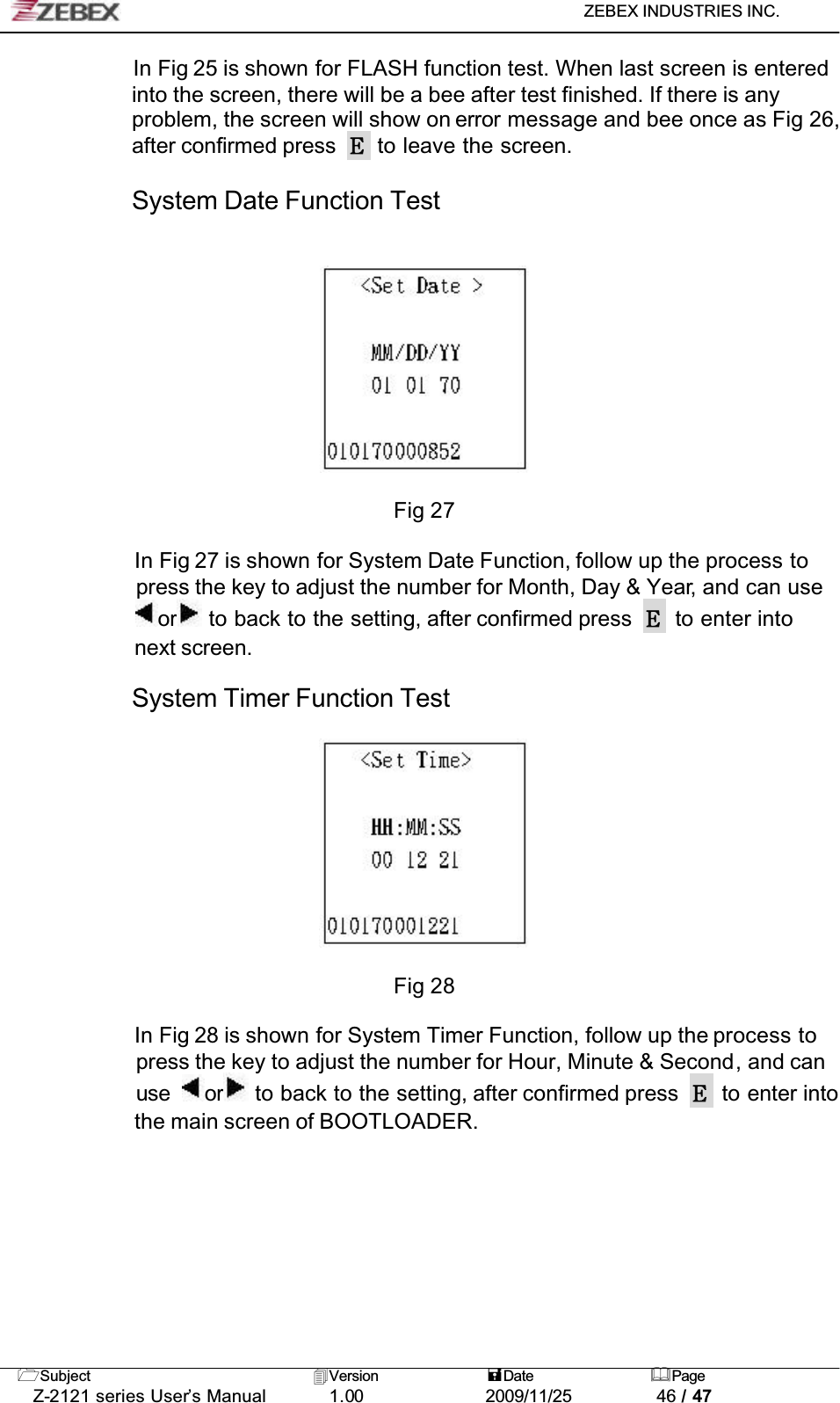 ZEBEX INDUSTRIES INC. Subject Version Date PageZ-2121 series User’s Manual 1.00             2009/11/25 46 / 47In Fig 25 is shown for FLASH function test. When last screen is entered into the screen, there will be a bee after test finished. If there is any problem, the screen will show on error message and bee once as Fig 26, after confirmed press   to leave the screen.System Date Function TestFig 27In Fig 27 is shown for System Date Function, follow up the process to press the key to adjust the number for Month, Day &amp; Year, and can use or  to back to the setting, after confirmed press   to enter into next screen.System Timer Function TestFig 28In Fig 28 is shown for System Timer Function, follow up the process to press the key to adjust the number for Hour, Minute &amp; Second, and can use or  to back to the setting, after confirmed press   to enter into the main screen of BOOTLOADER.!!!