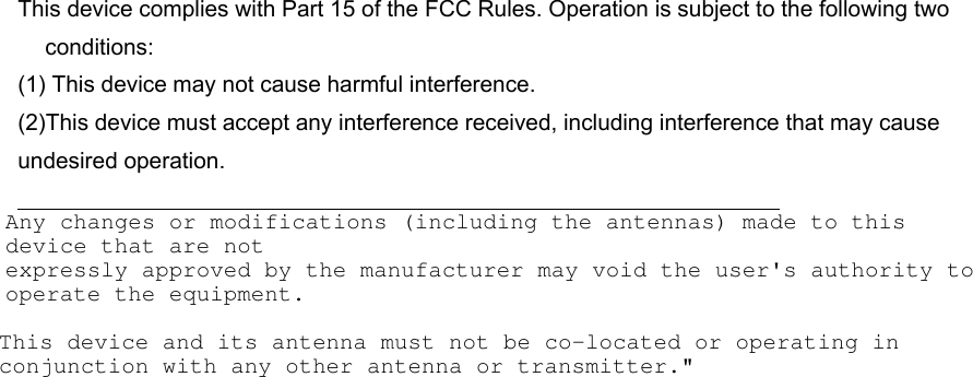 This device complies with Part 15 of the FCC Rules. Operation is subject to the following two conditions:(1) This device may not cause harmful interference. (2)This device must accept any interference received, including interference that may cause undesired operation. This device and its antenna must not be co-located or operating in conjunction with any other antenna or transmitter.&quot;Any changes or modifications (including the antennas) made to this device that are notexpressly approved by the manufacturer may void the user&apos;s authority to operate the equipment.