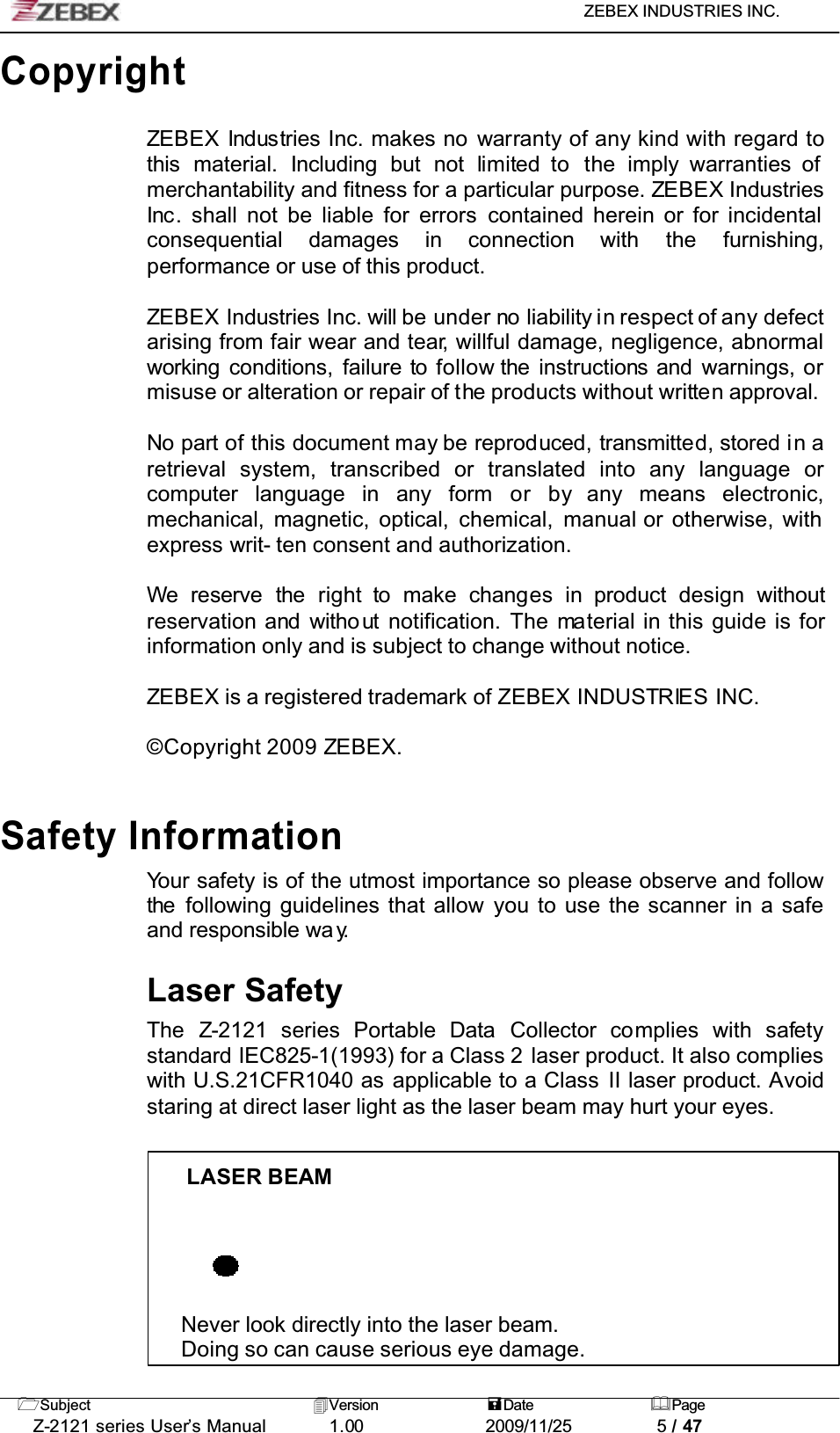 ZEBEX INDUSTRIES INC. Subject Version Date PageZ-2121 series User’s Manual 1.00             2009/11/25 5 / 47CopyrightZEBEX Industries Inc. makes no warranty of any kind with regard to this material. Including but not limited to  the imply warranties of merchantability and fitness for a particular purpose. ZEBEX Industries Inc. shall not be liable for errors contained herein or for incidental consequential damages in connection with the furnishing,performance or use of this product.ZEBEX Industries Inc. will be under no liability in respect of any defectarising from fair wear and tear, willful damage, negligence, abnormal working conditions, failure to follow the instructions and warnings, ormisuse or alteration or repair of the products without written approval.No part of this document may be reproduced, transmitted, stored in aretrieval system, transcribed or translated into any language orcomputer language in any form or by any means electronic,mechanical, magnetic, optical, chemical, manual or otherwise, with express writ- ten consent and authorization.We reserve the right to make changes in product design withoutreservation and witho ut  notification. The material in this guide is for information only and is subject to change without notice.ZEBEX is a registered trademark of ZEBEX INDUSTRIES INC.© Copyright 2009 ZEBEX.Safety InformationYour safety is of the utmost importance so please observe and follow the following guidelines that allow you to use the scanner in a safe and responsible wa y.Laser SafetyThe Z-2121 series Portable Data  Collector complies with safetystandard IEC825-1(1993) for a Class 2 laser product. It also complies with U.S.21CFR1040 as applicable to a Class II laser product. Avoidstaring at direct laser light as the laser beam may hurt your eyes.LASER BEAMNever look directly into the laser beam. Doing so can cause serious eye damage.