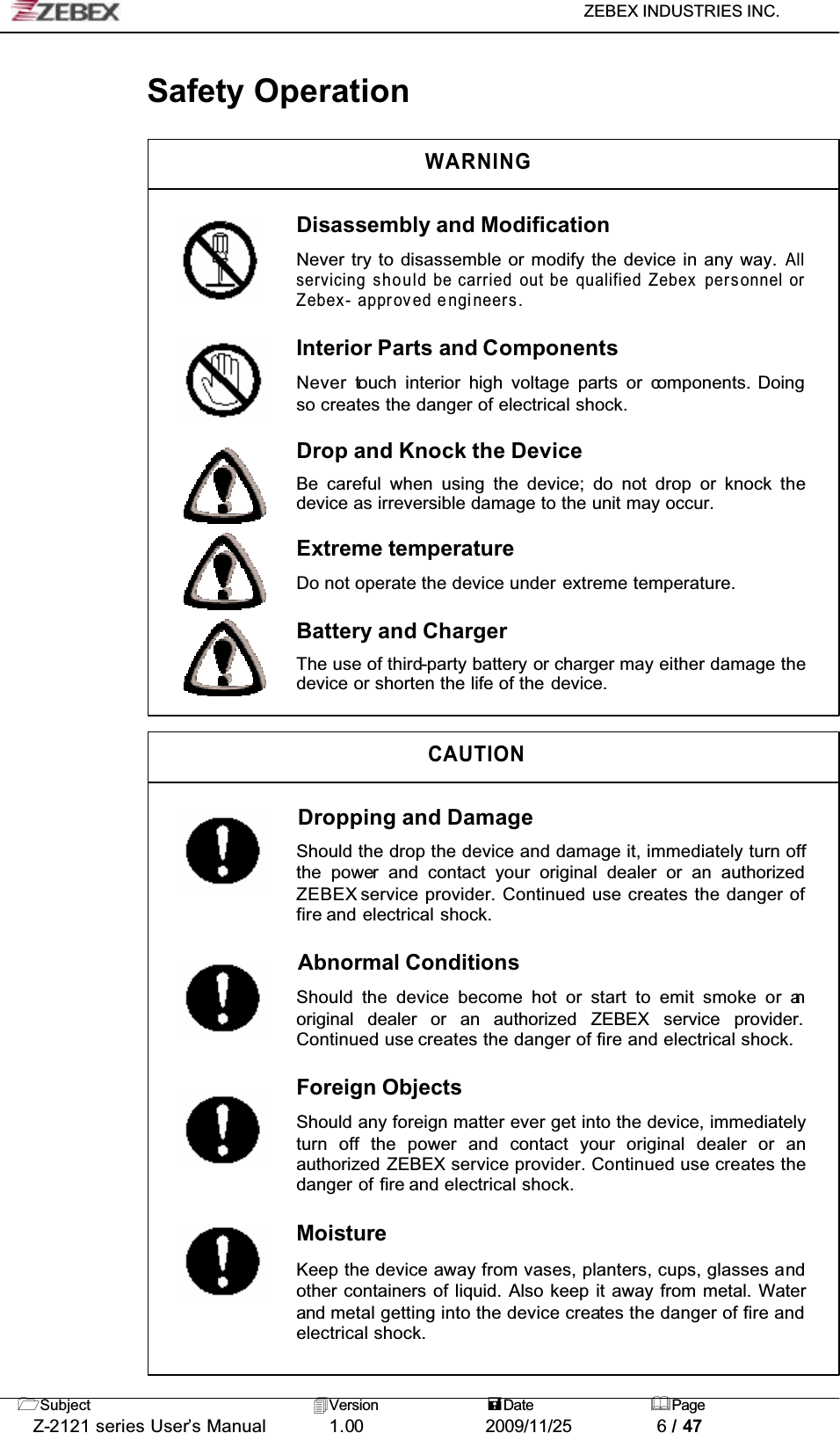 ZEBEX INDUSTRIES INC. Subject Version Date PageZ-2121 series User’s Manual 1.00             2009/11/25 6 / 47Safety OperationWARNINGDisassembly and ModificationNever try to disassemble or modify the device in any way. Allservicing should be carried out be qualified Zebex personnel orZebex- approved engineers.Interior Parts and ComponentsNever touch interior high voltage parts or components. Doing so creates the danger of electrical shock.Drop and Knock the DeviceBe careful when using the device; do not drop or knock thedevice as irreversible damage to the unit may occur.Extreme temperatureDo not operate the device under extreme temperature.Battery and ChargerThe use of third-party battery or charger may either damage the device or shorten the life of the device.CAUTIONDropping and DamageShould the drop the device and damage it, immediately turn offthe power and contact your original dealer or an authorizedZEBEX service provider. Continued use creates the danger of fire and electrical shock.Abnormal ConditionsShould the device become hot or start to emit smoke or anoriginal dealer or an authorized ZEBEX service provider.Continued use creates the danger of fire and electrical shock.Foreign ObjectsShould any foreign matter ever get into the device, immediatelyturn off the power and contact your original dealer or anauthorized ZEBEX service provider. Continued use creates the danger of fire and electrical shock.MoistureKeep the device away from vases, planters, cups, glasses andother containers of liquid. Also keep it away from metal. Waterand metal getting into the device creates the danger of fire andelectrical shock.