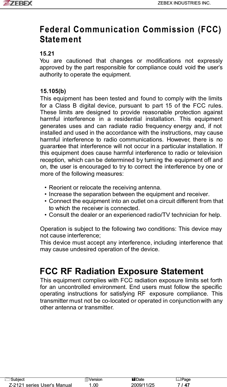 ZEBEX INDUSTRIES INC. Subject Version Date PageZ-2121 series User’s Manual 1.00             2009/11/25 7 / 47Federal Communication Commission (FCC)Statement15.21You are cautioned that changes or modifications not expresslyapproved by the part responsible for compliance could void the user’sauthority to operate the equipment.15.105(b)This equipment has been tested and found to comply with the limits for a Class B digital device, pursuant to part 15 of the FCC rules.These limits are designed to provide reasonable protection againstharmful interference in a residential installation. This equipmentgenerates uses and can radiate radio frequency energy and, if not installed and used in the accordance with the instructions, may cause harmful interference to radio communications. However, there is noguarantee that interference will not occur in a particular installation. If this equipment does cause harmful interference to radio or television reception, which can be determined by turning the equipment off andon, the user is encouraged to try to correct the interference by one ormore of the following measures:• Reorient or relocate the receiving antenna.• Increase the separation between the equipment and receiver.• Connect the equipment into an outlet ona circuit different from thatto which the receiver is connected.• Consult the dealer or an experienced radio/TV technician for help.Operation is subject to the following two conditions: This device may not cause interference;This device must accept any interference, including interference thatmay cause undesired operation of the device.FCC RF Radiation Exposure StatementThis equipment complies with FCC radiation exposure limits set forth for an uncontrolled environment. End users must follow the specific operating instructions for satisfying RF  exposure compliance. Thistransmitter must not be co-located or operated in conjunction with anyother antenna or transmitter.