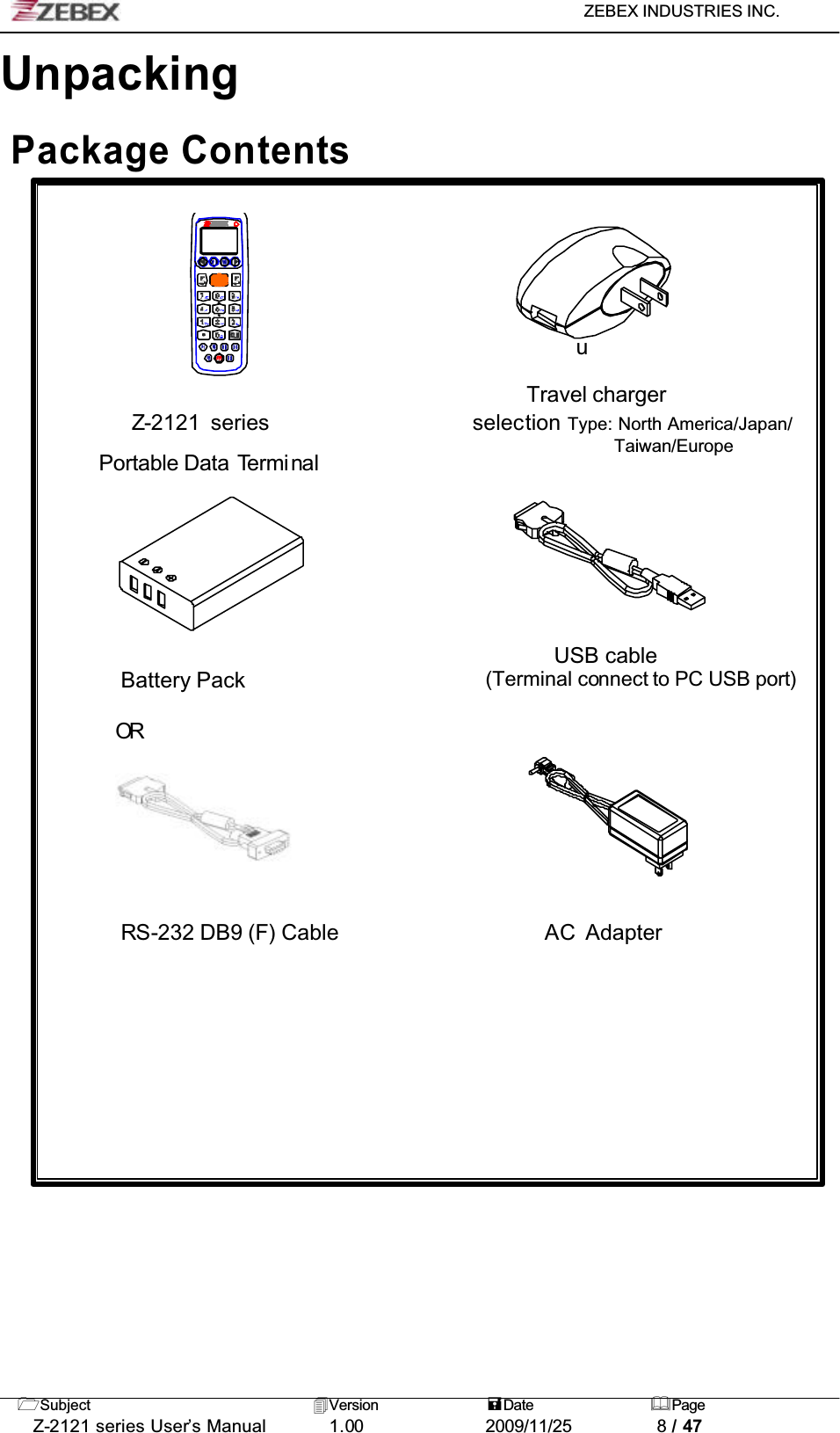 ZEBEX INDUSTRIES INC. Subject Version Date PageZ-2121 series User’s Manual 1.00             2009/11/25 8 / 47UnpackingPackage ContentsuTravel chargerZ-2121 series                   selection Type: North America/Japan/Taiwan/EuropePortable Data TerminalUSB cable Battery Pack (Terminal connect to PC USB port)ORRS-232 DB9 (F) Cable                   AC Adapter