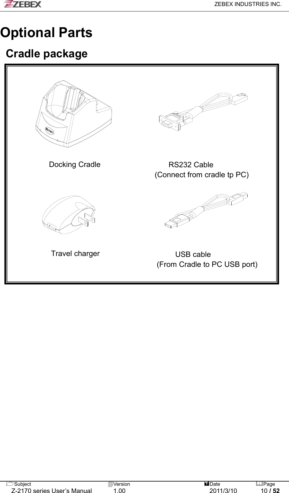   ZEBEX INDUSTRIES INC.  Subject  Version   DatePage   Z-2170 series User’s Manual  1.00  2011/3/10  10 / 52                                         Optional Parts  Cradle package           Docking Cradle                  RS232 Cable (Connect from cradle tp PC)                                     Travel charger                    USB cable  (From Cradle to PC USB port)       