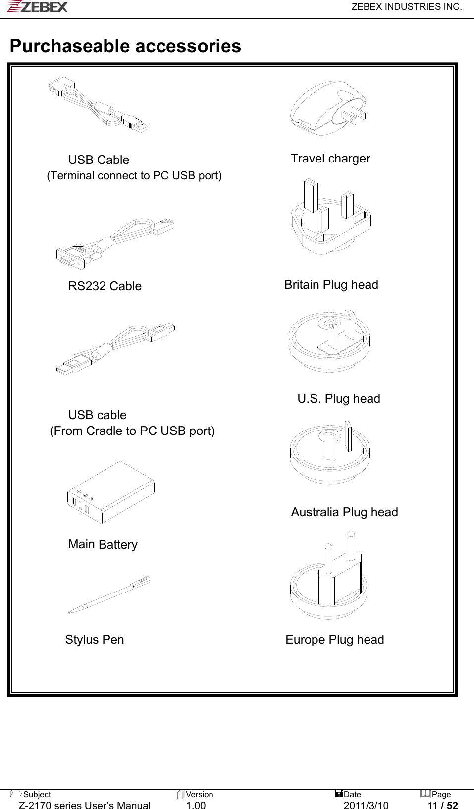   ZEBEX INDUSTRIES INC.  Subject  Version   DatePage   Z-2170 series User’s Manual  1.00  2011/3/10  11 / 52  Purchaseable accessories         USB Cable                          Travel charger         (Terminal connect to PC USB port)                                                                               RS232 Cable                       Britain Plug head                      U.S. Plug head         USB cable   (From Cradle to PC USB port)     Australia Plug head     Main Battery                             Stylus Pen                          Europe Plug head                             