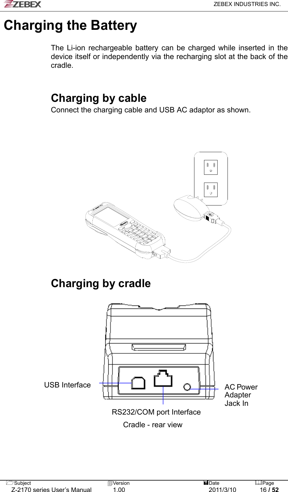   ZEBEX INDUSTRIES INC.  Subject  Version   DatePage   Z-2170 series User’s Manual  1.00  2011/3/10  16 / 52 Charging the Battery    The Li-ion rechargeable battery can be charged while inserted in the device itself or independently via the recharging slot at the back of the cradle.   Charging by cable Connect the charging cable and USB AC adaptor as shown.           Charging by cradle                      AC Power Adapter Jack In USB Interface  RS232/COM port Interface Cradle - rear view 
