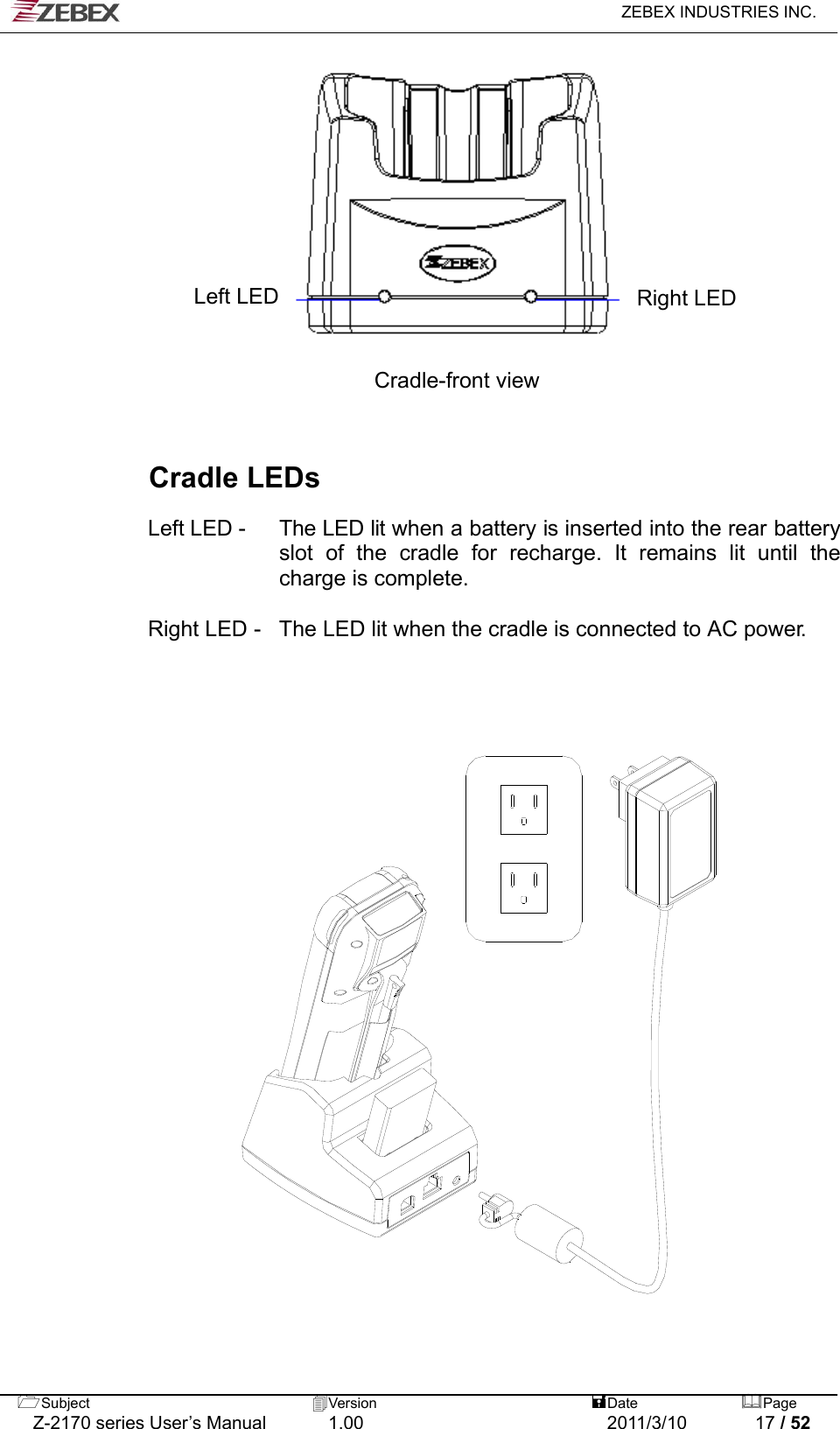   ZEBEX INDUSTRIES INC.  Subject  Version   DatePage   Z-2170 series User’s Manual  1.00  2011/3/10  17 / 52             Left LED  Right LED  Cradle-front view    Cradle LEDs  Left LED -    The LED lit when a battery is inserted into the rear battery slot of the cradle for recharge. It remains lit until the charge is complete.  Right LED -   The LED lit when the cradle is connected to AC power.                            