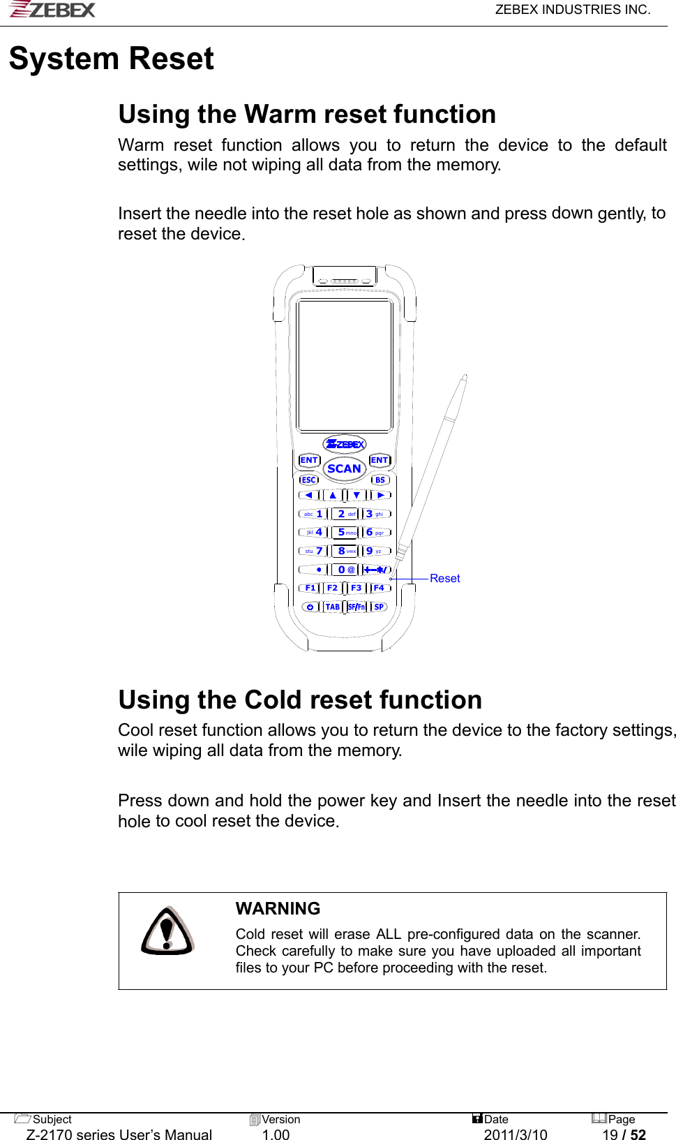   ZEBEX INDUSTRIES INC.  Subject  Version   DatePage   Z-2170 series User’s Manual  1.00  2011/3/10  19 / 52 System Reset   Using the Warm reset function Warm reset function allows you to return the device to the default settings, wile not wiping all data from the memory.   Insert the needle into the reset hole as shown and press down gently, to reset the device.   ENTENT0F1 F2 F4F32def 3ghiabc 1vwx8stu 79yzmno4jkl 5pqr6SCAN@Reset                            Using the Cold reset function Cool reset function allows you to return the device to the factory settings, wile wiping all data from the memory.  Press down and hold the power key and Insert the needle into the reset hole to cool reset the device.    WARNING Cold reset will erase ALL pre-configured data on the scanner. Check carefully to make sure you have uploaded all important files to your PC before proceeding with the reset.  