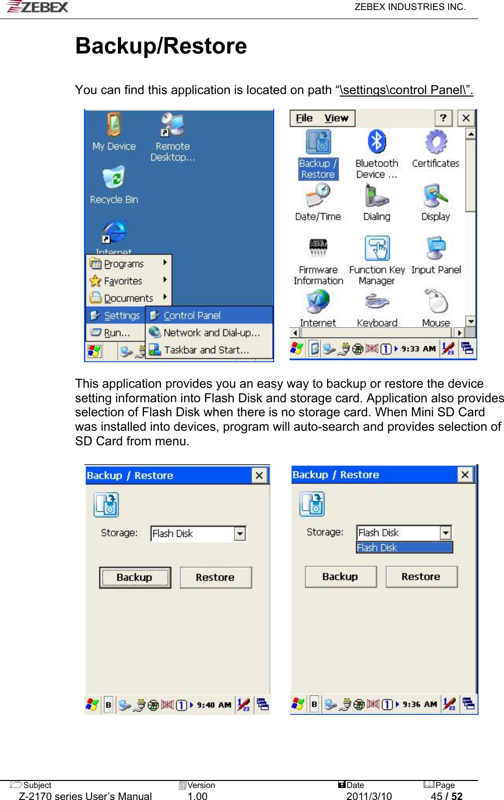   ZEBEX INDUSTRIES INC.  Backup/Restore    You can find this application is located on path “\settings\control Panel\”.                     This application provides you an easy way to backup or restore the device setting information into Flash Disk and storage card. Application also provides selection of Flash Disk when there is no storage card. When Mini SD Card was installed into devices, program will auto-search and provides selection of SD Card from menu.                           Subject  Version   DatePage   Z-2170 series User’s Manual  1.00  2011/3/10  45 / 52 