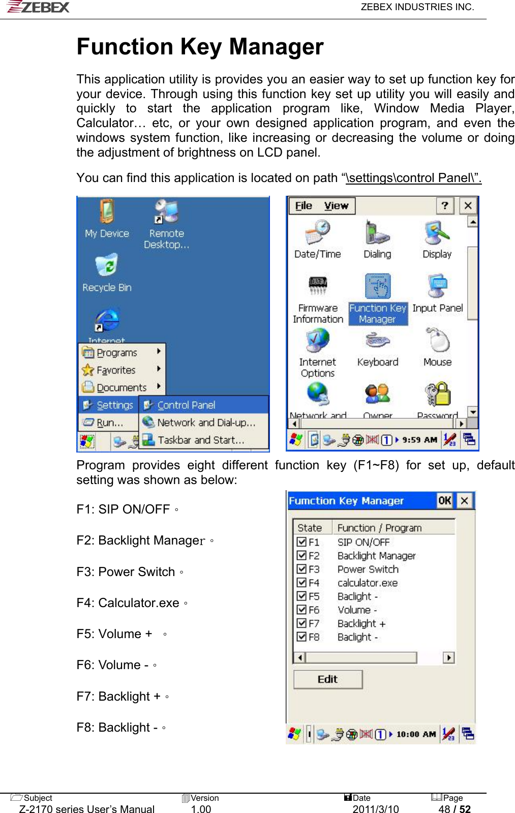   ZEBEX INDUSTRIES INC.  Function Key Manager   This application utility is provides you an easier way to set up function key for your device. Through using this function key set up utility you will easily and quickly to start the application program like, Window Media Player, Calculator… etc, or your own designed application program, and even the windows system function, like increasing or decreasing the volume or doing the adjustment of brightness on LCD panel.  You can find this application is located on path “\settings\control Panel\”.                    Program provides eight different function key (F1~F8) for set up, default setting was shown as below:  F1: SIP ON/OFF。  F2: Backlight Manager。  F3: Power Switch。  F4: Calculator.exe。  F5: Volume +  。              F6: Volume -。              F7: Backlight +。              F8: Backlight -。  Subject  Version   DatePage   Z-2170 series User’s Manual  1.00  2011/3/10  48 / 52 