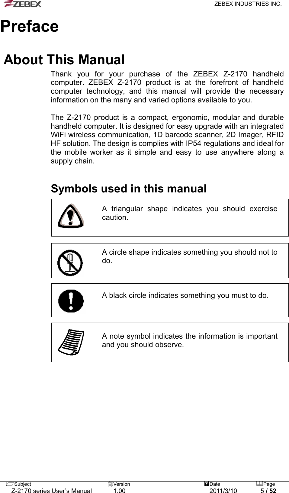   ZEBEX INDUSTRIES INC.  Subject  Version   DatePage   Z-2170 series User’s Manual  1.00  2011/3/10  5 / 52     Preface  About This Manual Thank you for your purchase of the ZEBEX Z-2170 handheld computer. ZEBEX Z-2170 product is at the forefront of handheld computer technology, and this manual will provide the necessary information on the many and varied options available to you.  The Z-2170 product is a compact, ergonomic, modular and durable handheld computer. It is designed for easy upgrade with an integrated WiFi wireless communication, 1D barcode scanner, 2D Imager, RFID HF solution. The design is complies with IP54 regulations and ideal for the mobile worker as it simple and easy to use anywhere along a supply chain.    Symbols used in this manual  A triangular shape indicates you should exercise caution.     A circle shape indicates something you should not to do.     A black circle indicates something you must to do.      A note symbol indicates the information is important and you should observe.                    