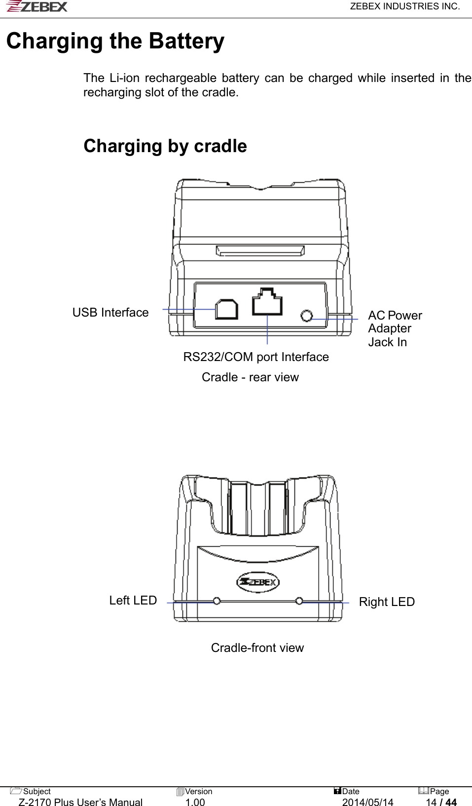  ZEBEX INDUSTRIES INC.  Subject  Version   DatePage   Z-2170 Plus User’s Manual  1.00  2014/05/14  14 / 44 Charging the Battery    The Li-ion rechargeable battery can be charged while inserted in the recharging slot of the cradle.   Charging by cradle                                      AC Power Adapter Jack In USB Interface  RS232/COM port Interface Cradle - rear view Right LED Left LED Cradle-front view 