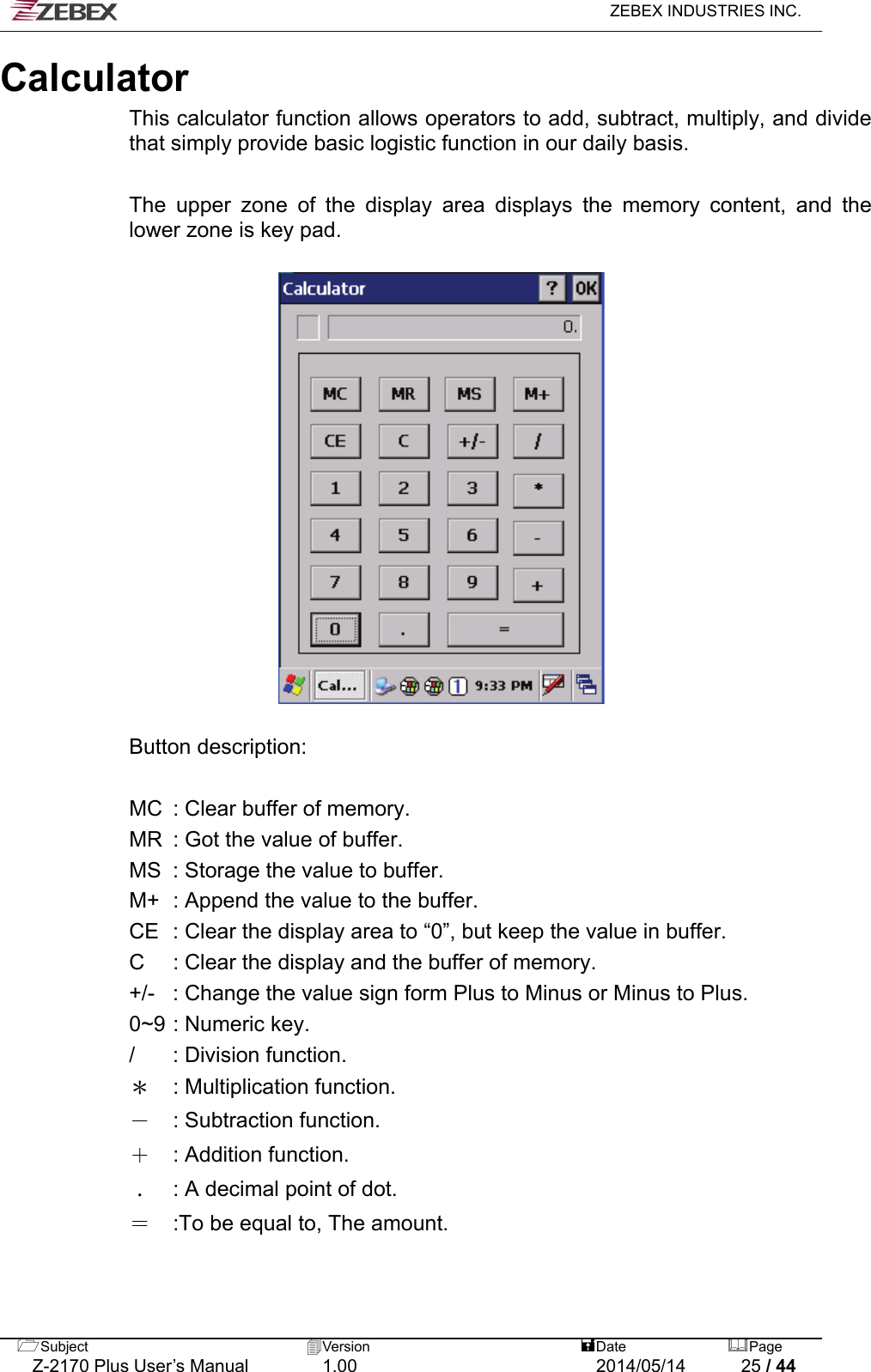   ZEBEX INDUSTRIES INC.  Calculator  This calculator function allows operators to add, subtract, multiply, and divide that simply provide basic logistic function in our daily basis.    The upper zone of the display area displays the memory content, and the lower zone is key pad.    Button description:    MC  : Clear buffer of memory. MR  : Got the value of buffer.   MS  : Storage the value to buffer. M+  : Append the value to the buffer. CE  : Clear the display area to “0”, but keep the value in buffer. C  : Clear the display and the buffer of memory. +/-  : Change the value sign form Plus to Minus or Minus to Plus. 0~9 : Numeric key. /  : Division function.   ＊  : Multiplication function. －  : Subtraction function. ＋  : Addition function. ﹒  : A decimal point of dot. ＝  :To be equal to, The amount.   Subject  Version   DatePage   Z-2170 Plus User’s Manual  1.00  2014/05/14  25 / 44 