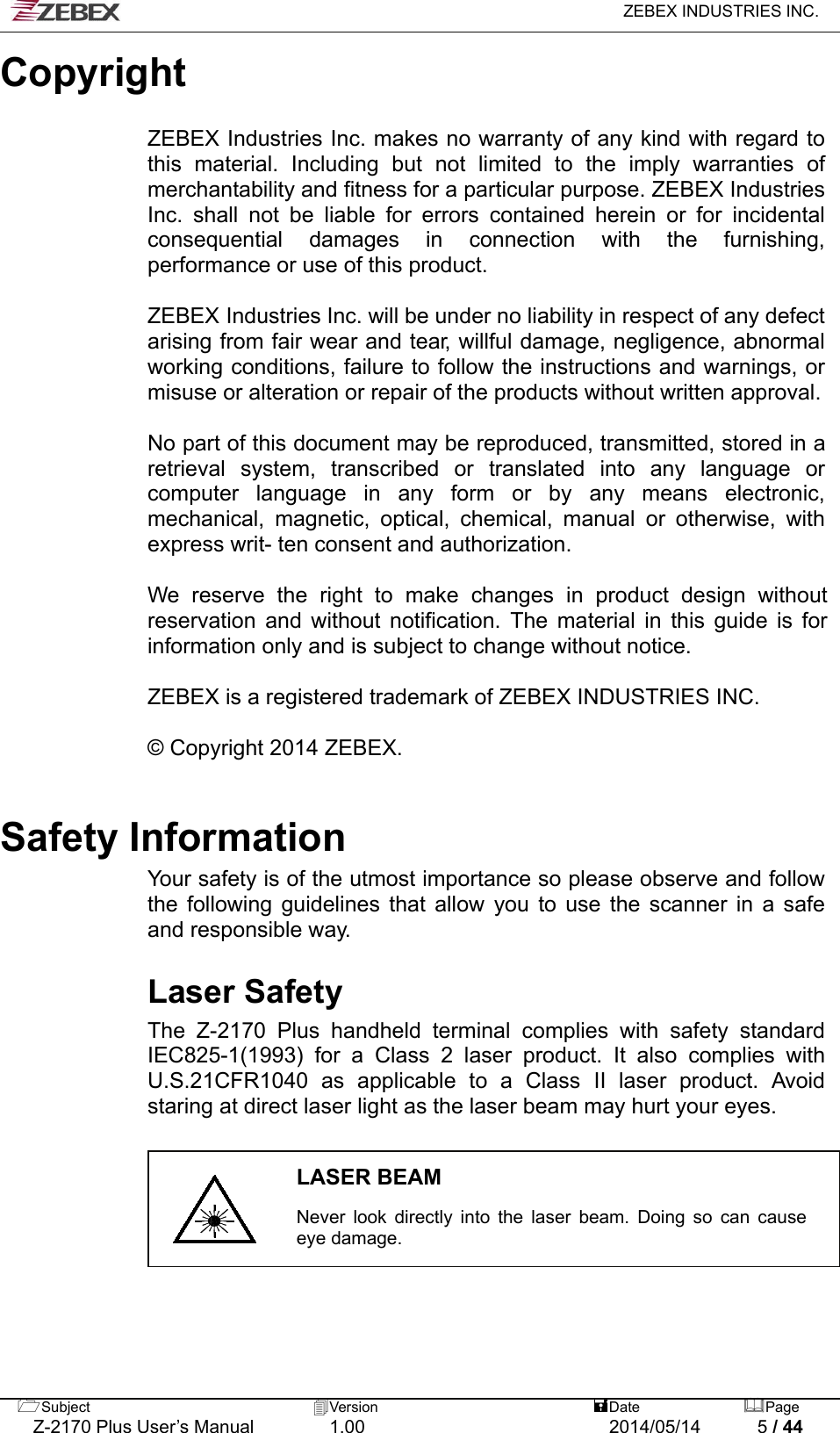   ZEBEX INDUSTRIES INC.  Subject  Version   DatePage   Z-2170 Plus User’s Manual  1.00  2014/05/14  5 / 44 Copyright  ZEBEX Industries Inc. makes no warranty of any kind with regard to this material. Including but not limited to the imply warranties of merchantability and fitness for a particular purpose. ZEBEX Industries Inc. shall not be liable for errors contained herein or for incidental consequential damages in connection with the furnishing, performance or use of this product.  ZEBEX Industries Inc. will be under no liability in respect of any defect arising from fair wear and tear, willful damage, negligence, abnormal working conditions, failure to follow the instructions and warnings, or misuse or alteration or repair of the products without written approval.  No part of this document may be reproduced, transmitted, stored in a retrieval system, transcribed or translated into any language or computer language in any form or by any means electronic, mechanical, magnetic, optical, chemical, manual or otherwise, with express writ- ten consent and authorization.  We reserve the right to make changes in product design without reservation and without notification. The material in this guide is for information only and is subject to change without notice.  ZEBEX is a registered trademark of ZEBEX INDUSTRIES INC.  © Copyright 2014 ZEBEX.    Safety Information Your safety is of the utmost importance so please observe and follow the following guidelines that allow you to use the scanner in a safe and responsible way.   Laser Safety The Z-2170 Plus handheld terminal complies with safety standard IEC825-1(1993) for a Class 2 laser product. It also complies with U.S.21CFR1040 as applicable to a Class II laser product. Avoid staring at direct laser light as the laser beam may hurt your eyes.   LASER BEAM  Never look directly into the laser beam. Doing so can cause eye damage.    