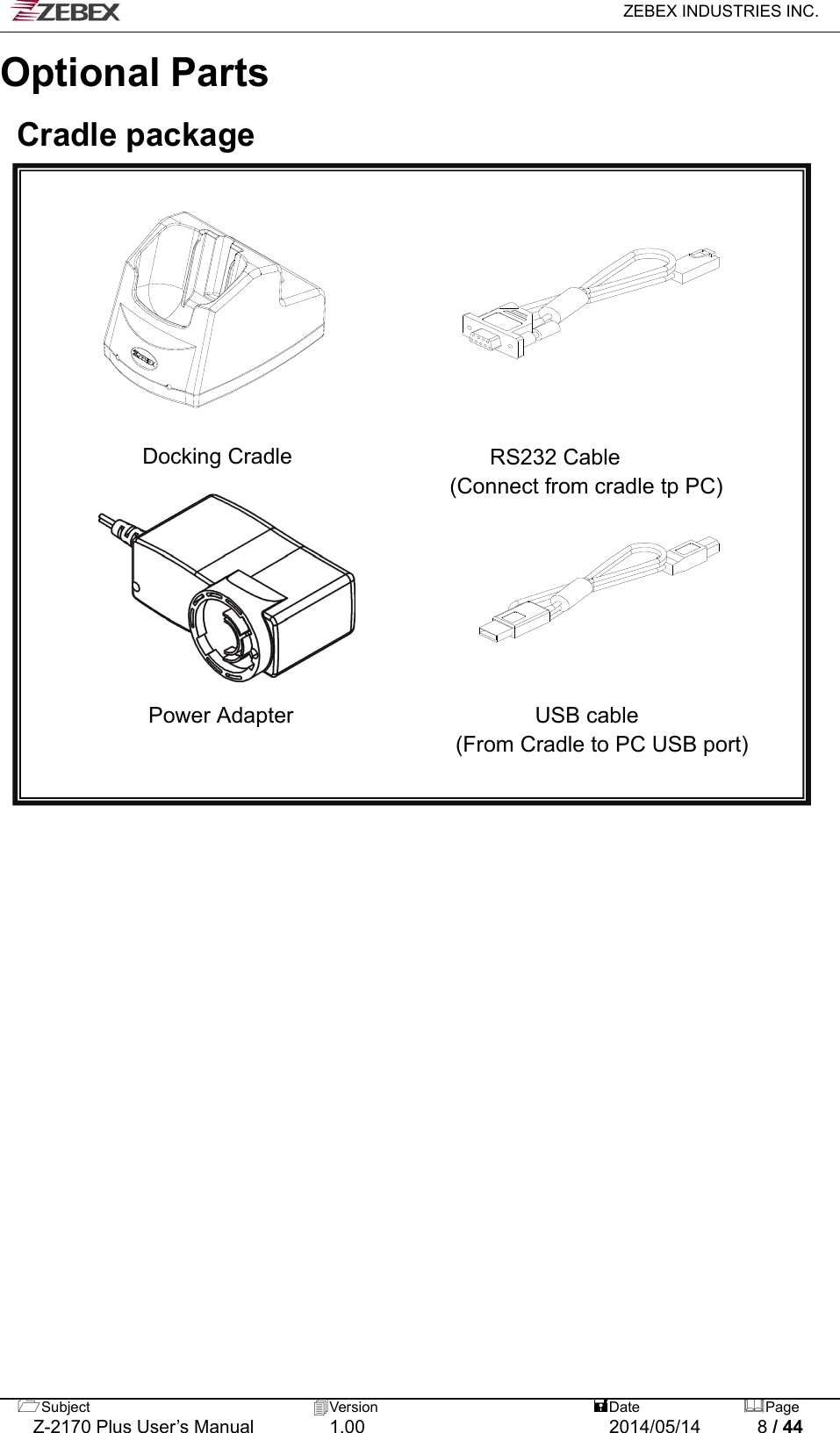  ZEBEX INDUSTRIES INC.  Subject  Version   DatePage   Z-2170 Plus User’s Manual  1.00  2014/05/14  8 / 44 Optional Parts  Cradle package           Docking Cradle                  RS232 Cable (Connect from cradle tp PC)                                     Power Adapter                      USB cable  (From Cradle to PC USB port)       
