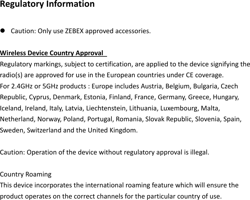 Regulatory Information   Caution: Only use ZEBEX approved accessories.    Wireless Device Country Approval   Regulatory markings, subject to certification, are applied to the device signifying the radio(s) are approved for use in the European countries under CE coverage. For 2.4GHz or 5GHz products : Europe includes Austria, Belgium, Bulgaria, Czech Republic, Cyprus, Denmark, Estonia, Finland, France, Germany, Greece, Hungary, Iceland, Ireland, Italy, Latvia, Liechtenstein, Lithuania, Luxembourg, Malta, Netherland, Norway, Poland, Portugal, Romania, Slovak Republic, Slovenia, Spain, Sweden, Switzerland and the United Kingdom.    Caution: Operation of the device without regulatory approval is illegal.    Country Roaming   This device incorporates the international roaming feature which will ensure the product operates on the correct channels for the particular country of use.     