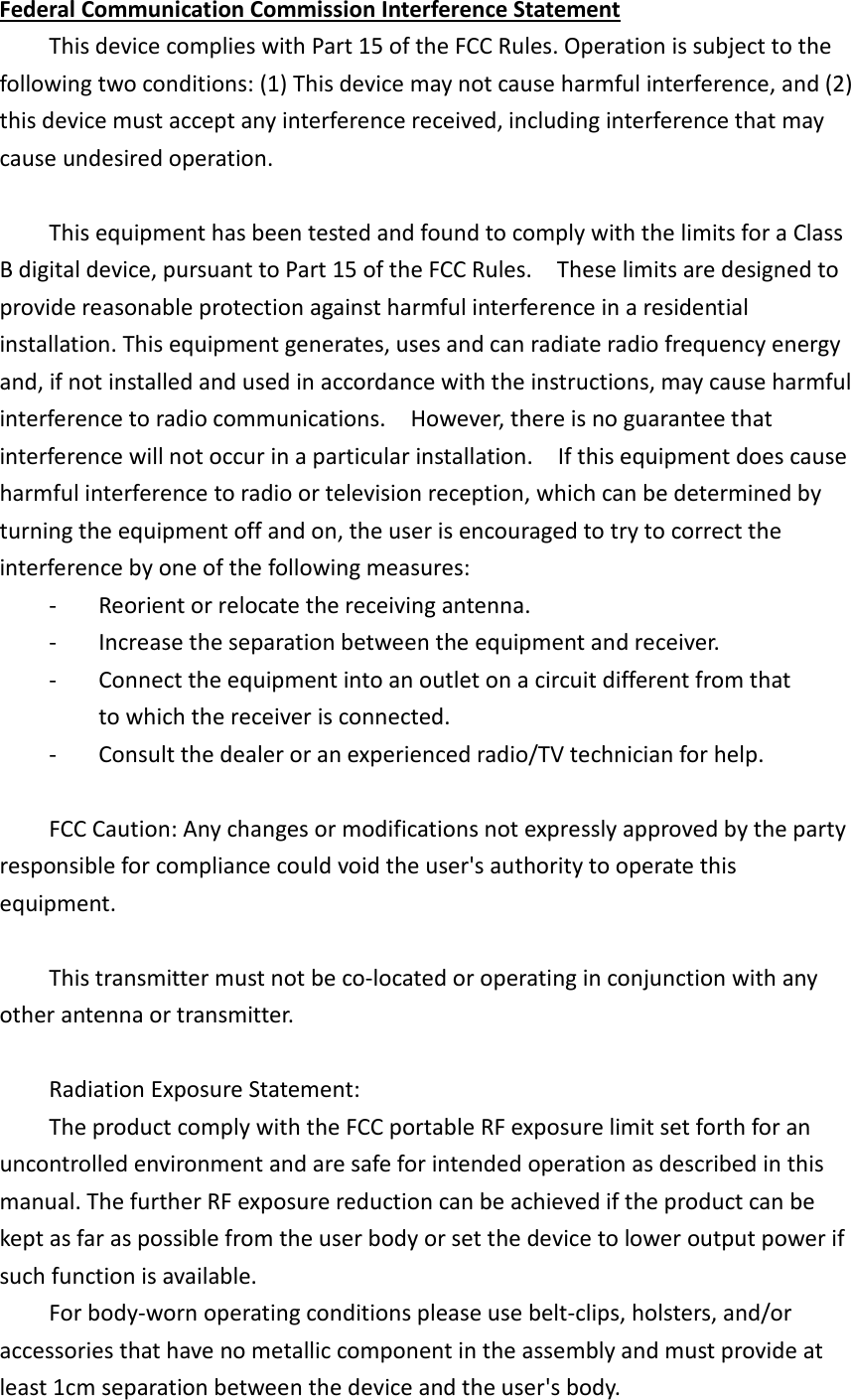 Federal Communication Commission Interference Statement   This device complies with Part 15 of the FCC Rules. Operation is subject to the following two conditions: (1) This device may not cause harmful interference, and (2) this device must accept any interference received, including interference that may cause undesired operation.      This equipment has been tested and found to comply with the limits for a Class B digital device, pursuant to Part 15 of the FCC Rules.    These limits are designed to provide reasonable protection against harmful interference in a residential installation. This equipment generates, uses and can radiate radio frequency energy and, if not installed and used in accordance with the instructions, may cause harmful interference to radio communications.    However, there is no guarantee that interference will not occur in a particular installation.    If this equipment does cause harmful interference to radio or television reception, which can be determined by turning the equipment off and on, the user is encouraged to try to correct the interference by one of the following measures:   -  Reorient or relocate the receiving antenna.   -  Increase the separation between the equipment and receiver.   -  Connect the equipment into an outlet on a circuit different from that           to which the receiver is connected.   -  Consult the dealer or an experienced radio/TV technician for help.      FCC Caution: Any changes or modifications not expressly approved by the party responsible for compliance could void the user&apos;s authority to operate this equipment.      This transmitter must not be co-located or operating in conjunction with any other antenna or transmitter.          Radiation Exposure Statement:   The product comply with the FCC portable RF exposure limit set forth for an uncontrolled environment and are safe for intended operation as described in this manual. The further RF exposure reduction can be achieved if the product can be kept as far as possible from the user body or set the device to lower output power if such function is available.   For body-worn operating conditions please use belt-clips, holsters, and/or   accessories that have no metallic component in the assembly and must provide at   least 1cm separation between the device and the user&apos;s body. 