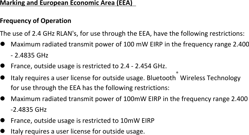 Marking and European Economic Area (EEA)   Frequency of Operation   The use of 2.4 GHz RLAN&apos;s, for use through the EEA, have the following restrictions:    Maximum radiated transmit power of 100 mW EIRP in the frequency range 2.400 - 2.4835 GHz    France, outside usage is restricted to 2.4 - 2.454 GHz.    Italy requires a user license for outside usage. Bluetooth® Wireless Technology for use through the EEA has the following restrictions:    Maximum radiated transmit power of 100mW EIRP in the frequency range 2.400 -2.4835 GHz    France, outside usage is restricted to 10mW EIRP    Italy requires a user license for outside usage.    