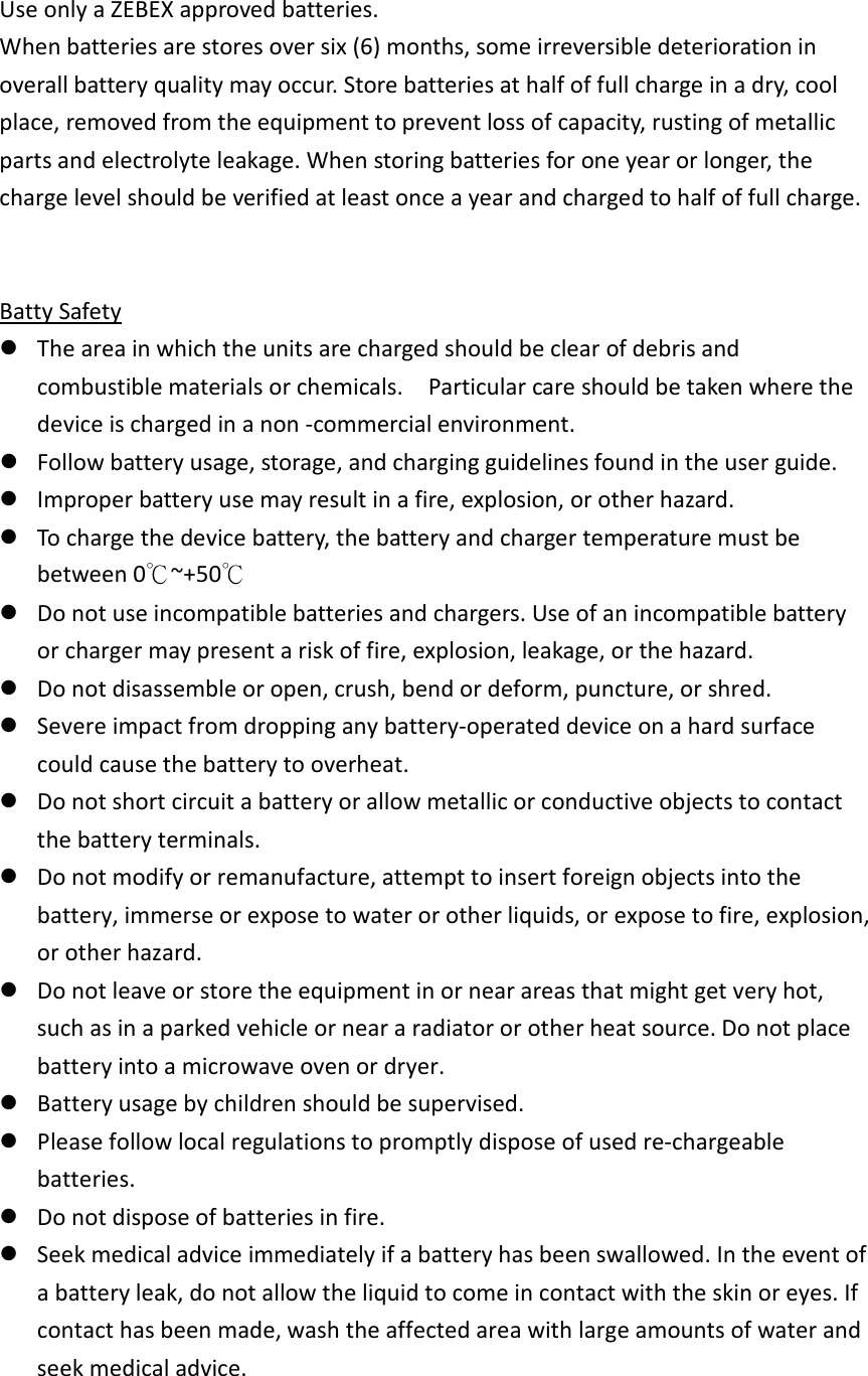 Use only a ZEBEX approved batteries.   When batteries are stores over six (6) months, some irreversible deterioration in overall battery quality may occur. Store batteries at half of full charge in a dry, cool place, removed from the equipment to prevent loss of capacity, rusting of metallic parts and electrolyte leakage. When storing batteries for one year or longer, the charge level should be verified at least once a year and charged to half of full charge.   Batty Safety  The area in which the units are charged should be clear of debris and combustible materials or chemicals.    Particular care should be taken where the device is charged in a non -commercial environment.    Follow battery usage, storage, and charging guidelines found in the user guide.    Improper battery use may result in a fire, explosion, or other hazard.    To charge the device battery, the battery and charger temperature must be between 0℃~+50℃  Do not use incompatible batteries and chargers. Use of an incompatible battery or charger may present a risk of fire, explosion, leakage, or the hazard.    Do not disassemble or open, crush, bend or deform, puncture, or shred.    Severe impact from dropping any battery-operated device on a hard surface could cause the battery to overheat.    Do not short circuit a battery or allow metallic or conductive objects to contact the battery terminals.    Do not modify or remanufacture, attempt to insert foreign objects into the battery, immerse or expose to water or other liquids, or expose to fire, explosion, or other hazard.    Do not leave or store the equipment in or near areas that might get very hot, such as in a parked vehicle or near a radiator or other heat source. Do not place battery into a microwave oven or dryer.    Battery usage by children should be supervised.    Please follow local regulations to promptly dispose of used re-chargeable batteries.    Do not dispose of batteries in fire.    Seek medical advice immediately if a battery has been swallowed. In the event of a battery leak, do not allow the liquid to come in contact with the skin or eyes. If contact has been made, wash the affected area with large amounts of water and seek medical advice.  