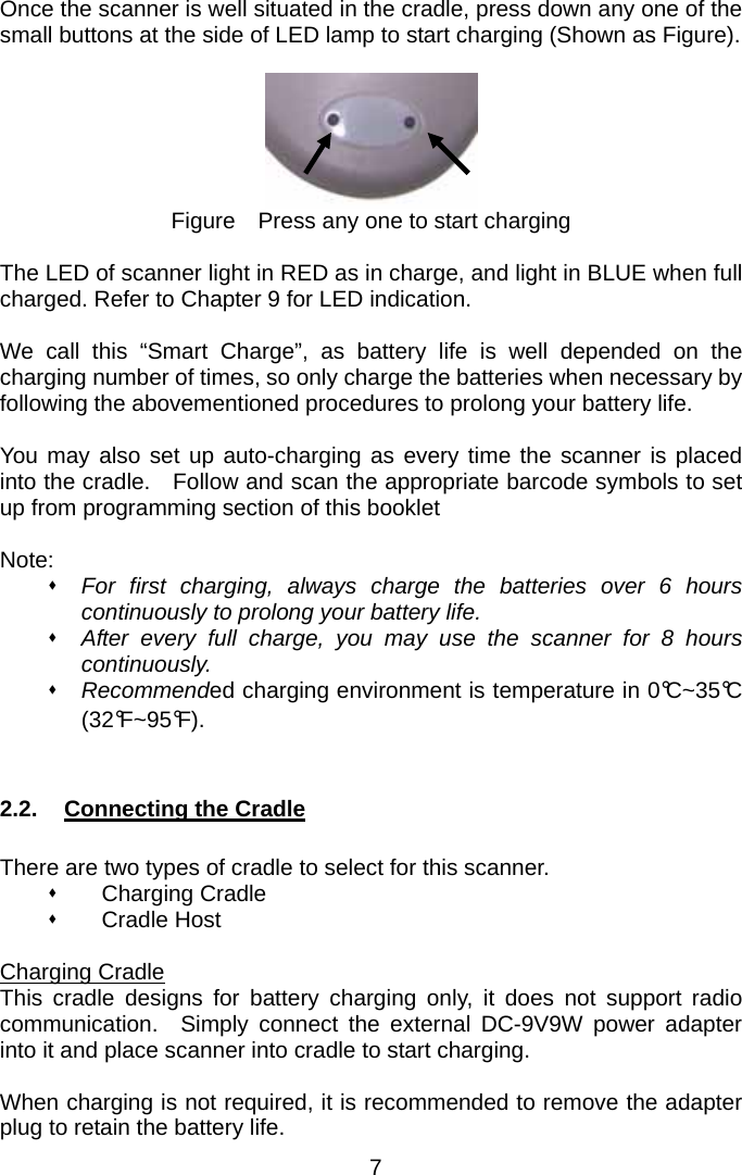  Once the scanner is well situated in the cradle, press down any one of the small buttons at the side of LED lamp to start charging (Shown as Figure).   Figure    Press any one to start charging  The LED of scanner light in RED as in charge, and light in BLUE when full charged. Refer to Chapter 9 for LED indication.  We call this “Smart Charge”, as battery life is well depended on the charging number of times, so only charge the batteries when necessary by following the abovementioned procedures to prolong your battery life.  You may also set up auto-charging as every time the scanner is placed into the cradle.    Follow and scan the appropriate barcode symbols to set up from programming section of this booklet  Note:  For first charging, always charge the batteries over 6 hours continuously to prolong your battery life.  After every full charge, you may use the scanner for 8 hours continuously.  Recommended charging environment is temperature in 0°C~35°C (32°F~95°F).   2.2.  Connecting the Cradle  There are two types of cradle to select for this scanner.  Charging Cradle  Cradle Host  Charging Cradle This cradle designs for battery charging only, it does not support radio communication.  Simply connect the external DC-9V9W power adapter into it and place scanner into cradle to start charging.  When charging is not required, it is recommended to remove the adapter plug to retain the battery life. 7 