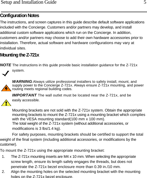  Setup and Installation Guide  5 Configuration Notes The instructions, and screen captures in this guide describe default software applications included with the Concierge. Customers and/or partners may develop, and install additional custom software applications which run on the Concierge. In addition, customers and/or partners may choose to add their own hardware accessories prior to installation. Therefore, actual software and hardware configurations may vary at individual sites. Mounting the Z-721x NOTE The instructions in this guide provide basic installation guidance for the Z-721x system. WARNING! Always utilize professional installers to safely install, mount, and supply power to the Concierge Z-721x. Always ensure Z-721x mounting, and power routing meets regional building codes. IMPORTANT The wall outlet must be located near the Z-721x, and be easily accessible.  Mounting brackets are not sold with the Z-721x system. Obtain the appropriate mounting brackets to mount the Z-721x using a mounting bracket which complies with the VESA mounting standard(100 mm x 100 mm). The total weight of the Z-721x system (without additional accessories, or modifications is 3 lbs/1.4 kg). For safety purposes, mounting brackets should be certified to support the total weight of the final system (including additional accessories, or modifications by the customer). To mount the Z-721x using the appropriate mounting bracket: 1.  The Z-721x mounting inserts are M4 x 10 mm. When selecting the appropriate screw length, ensure its length safely engages the threads, but does not penetrate the Z-721x bezel enclosure more than 0.39 in./10 mm. 2.  Align the mounting holes on the selected mounting bracket with the mounting holes on the Z-721x bezel enclosure.  