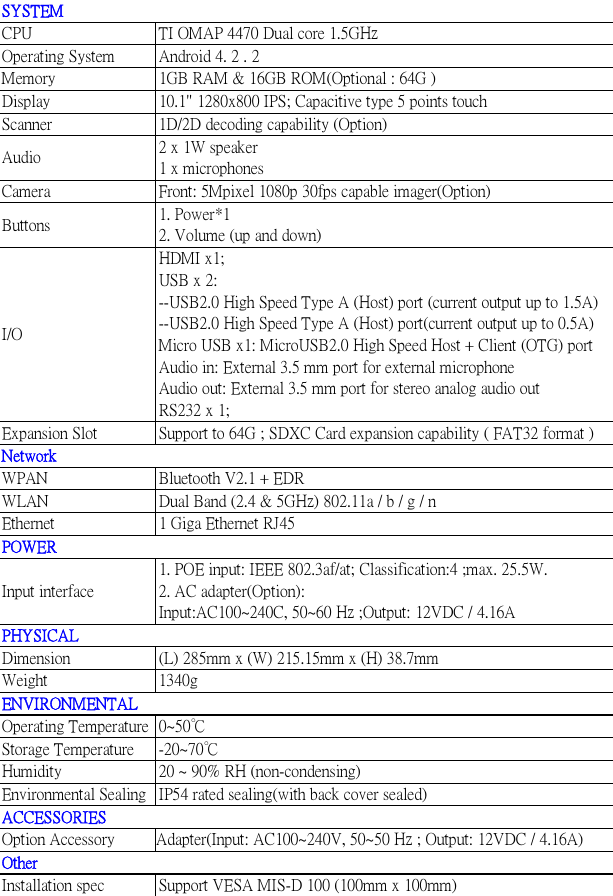   SYSTEM CPU  TI OMAP 4470 Dual core 1.5GHz Operating System  Android 4. 2 . 2 Memory  1GB RAM &amp; 16GB ROM(Optional : 64G ) Display  10.1&quot; 1280x800 IPS; Capacitive type 5 points touch Scanner  1D/2D decoding capability (Option) Audio  2 x 1W speaker 1 x microphones Camera  Front: 5Mpixel 1080p 30fps capable imager(Option) Buttons  1. Power*1 2. Volume (up and down) I/O HDMI x1; USB x 2: --USB2.0 High Speed Type A (Host) port (current output up to 1.5A) --USB2.0 High Speed Type A (Host) port(current output up to 0.5A) Micro USB x1: MicroUSB2.0 High Speed Host + Client (OTG) port Audio in: External 3.5 mm port for external microphone Audio out: External 3.5 mm port for stereo analog audio out  RS232 x 1; Expansion Slot  Support to 64G ; SDXC Card expansion capability ( FAT32 format ) Network WPAN  Bluetooth V2.1 + EDR WLAN  Dual Band (2.4 &amp; 5GHz) 802.11a / b / g / n Ethernet  1 Giga Ethernet RJ45  POWER Input interface 1. POE input: IEEE 802.3af/at; Classification:4 ;max. 25.5W. 2. AC adapter(Option): Input:AC100~240C, 50~60 Hz ;Output: 12VDC / 4.16A PHYSICAL Dimension  (L) 285mm x (W) 215.15mm x (H) 38.7mm Weight  1340g ENVIRONMENTAL Operating Temperature  0~50℃ Storage Temperature  -20~70℃ Humidity  20 ~ 90% RH (non-condensing) Environmental Sealing  IP54 rated sealing(with back cover sealed) ACCESSORIES  Option Accessory          Adapter(Input: AC100~240V, 50~50 Hz ; Output: 12VDC / 4.16A) Other Installation spec  Support VESA MIS-D 100 (100mm x 100mm) 