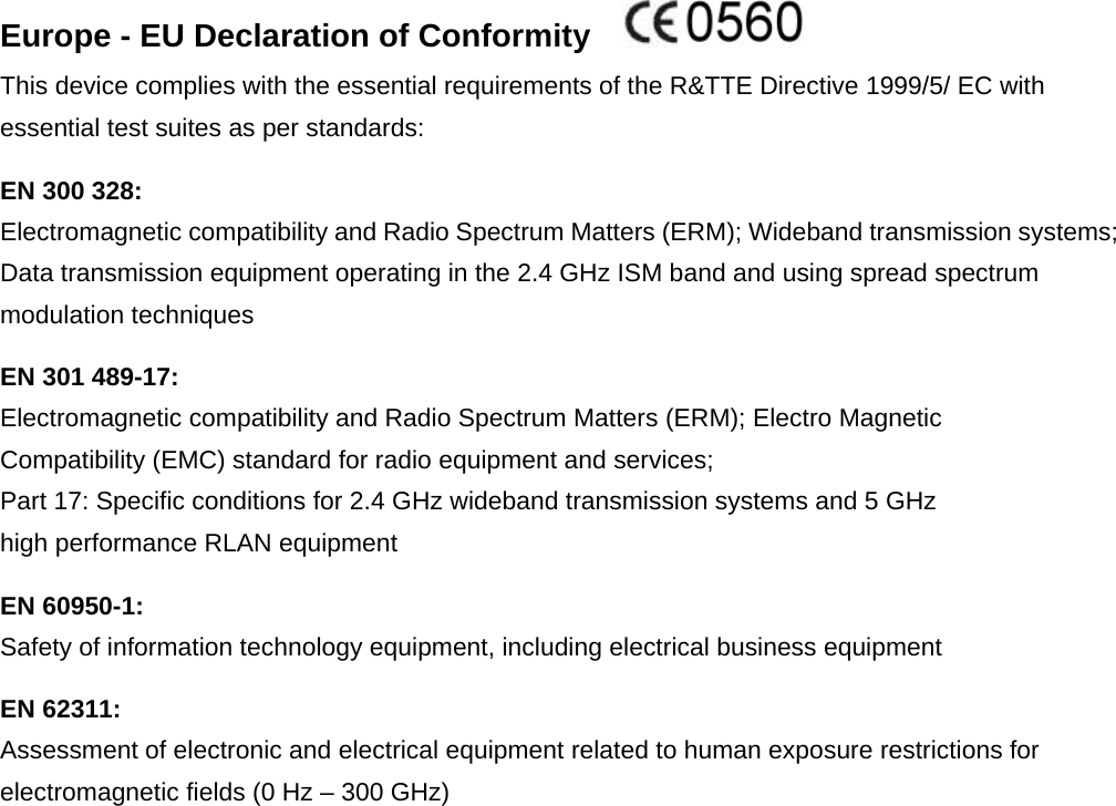 Europe - EU Declaration of Conformity    This device complies with the essential requirements of the R&amp;TTE Directive 1999/5/ EC with essential test suites as per standards: EN 300 328: Electromagnetic compatibility and Radio Spectrum Matters (ERM); Wideband transmission systems; Data transmission equipment operating in the 2.4 GHz ISM band and using spread spectrum modulation techniques EN 301 489-17: Electromagnetic compatibility and Radio Spectrum Matters (ERM); Electro Magnetic Compatibility (EMC) standard for radio equipment and services; Part 17: Specific conditions for 2.4 GHz wideband transmission systems and 5 GHz high performance RLAN equipment EN 60950-1: Safety of information technology equipment, including electrical business equipment EN 62311: Assessment of electronic and electrical equipment related to human exposure restrictions for electromagnetic fields (0 Hz – 300 GHz) 