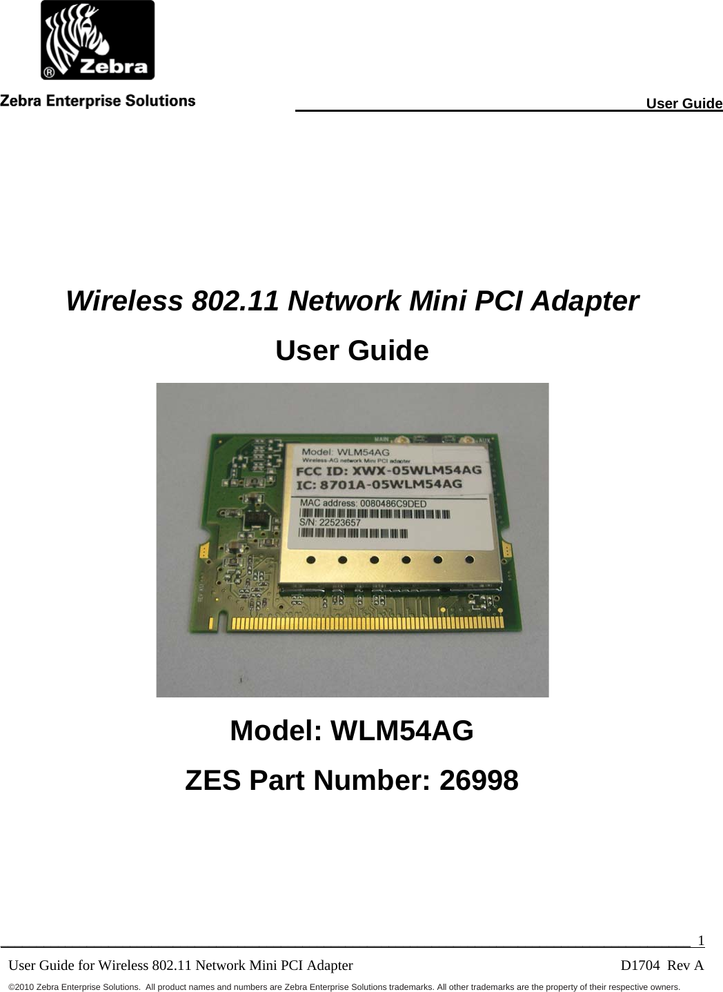                                                                                                                       User Guide  ________________________________________________________________________________________________  1 User Guide for Wireless 802.11 Network Mini PCI Adapter        D1704  Rev A ©2010 Zebra Enterprise Solutions.  All product names and numbers are Zebra Enterprise Solutions trademarks. All other trademarks are the property of their respective owners.    Wireless 802.11 Network Mini PCI Adapter User Guide  Model: WLM54AG ZES Part Number: 26998  