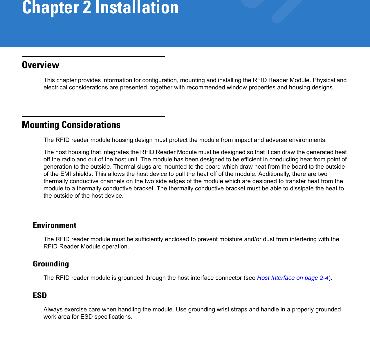 Chapter 2 InstallationOverviewThis chapter provides information for configuration, mounting and installing the RFID Reader Module. Physical and electrical considerations are presented, together with recommended window properties and housing designs.Mounting ConsiderationsThe RFID reader module housing design must protect the module from impact and adverse environments.The host housing that integrates the RFID Reader Module must be designed so that it can draw the generated heat off the radio and out of the host unit. The module has been designed to be efficient in conducting heat from point of generation to the outside. Thermal slugs are mounted to the board which draw heat from the board to the outside of the EMI shields. This allows the host device to pull the heat off of the module. Additionally, there are two thermally conductive channels on the two side edges of the module which are designed to transfer heat from the module to a thermally conductive bracket. The thermally conductive bracket must be able to dissipate the heat to the outside of the host device. EnvironmentThe RFID reader module must be sufficiently enclosed to prevent moisture and/or dust from interfering with the RFID Reader Module operation.GroundingThe RFID reader module is grounded through the host interface connector (see Host Interface on page 2-4).ESDAlways exercise care when handling the module. Use grounding wrist straps and handle in a properly grounded work area for ESD specifications.
