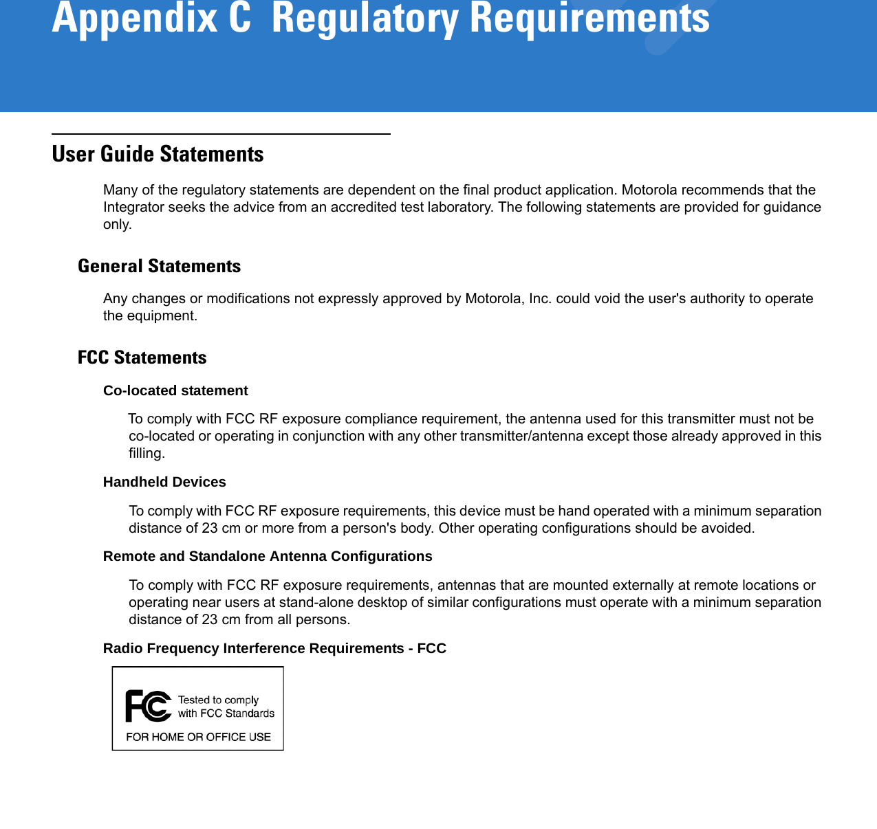 Appendix C  Regulatory RequirementsUser Guide StatementsMany of the regulatory statements are dependent on the final product application. Motorola recommends that the Integrator seeks the advice from an accredited test laboratory. The following statements are provided for guidance only.General StatementsAny changes or modifications not expressly approved by Motorola, Inc. could void the user&apos;s authority to operate the equipment.FCC StatementsCo-located statementTo comply with FCC RF exposure compliance requirement, the antenna used for this transmitter must not be co-located or operating in conjunction with any other transmitter/antenna except those already approved in this filling.Handheld DevicesTo comply with FCC RF exposure requirements, this device must be hand operated with a minimum separation distance of 23 cm or more from a person&apos;s body. Other operating configurations should be avoided.Remote and Standalone Antenna ConfigurationsTo comply with FCC RF exposure requirements, antennas that are mounted externally at remote locations or operating near users at stand-alone desktop of similar configurations must operate with a minimum separation distance of 23 cm from all persons.Radio Frequency Interference Requirements - FCC 